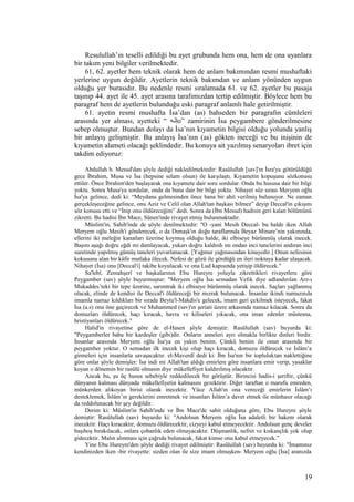 Resulullah’ın teselli edildiği bu ayet grubunda hem ona, hem de ona uyanlara
bir takım yeni bilgiler verilmektedir.
61, 62. ayetler hem teknik olarak hem de anlam bakımından resmi mushaftaki
yerlerine uygun değildir. Ayetlerin teknik bakımdan ve anlam yönünden uygun
olduğu yer burasıdır. Bu nedenle resmi sıralamada 61. ve 62. ayetler bu pasaja
taşınıp 44. ayet ile 45. ayet arasına tarafımızdan tertip edilmiştir. Böylece hem bu
paragraf hem de ayetlerin bulunduğu eski paragraf anlamlı hale getirilmiştir.
61. ayetin resmi mushafta İsa’dan (as) bahseden bir paragrafın cümleleri
arasında yer alması, ayetteki “ ‫ه‬o‫نن‬ّ‫ه‬‫إ‬o” zamirinin İsa peygambere gönderilmesine
sebep olmuştur. Bundan dolayı da İsa’nın kıyametin bilgisi olduğu yolunda yanlış
bir anlayış gelişmiştir. Bu anlayış İsa’nın (as) gökten ineceği ve bu inişinin de
kıyametin alameti olacağı şeklindedir. Bu konuya ait yazılmış senaryoları ibret için
takdim ediyoruz:
Abdullah b. Mesud'dan şöyle dediği nakledilmektedir: Rasûlullah [sav]'ın İsra'ya götürüldüğü
gece İbrahim, Musa ve İsa (hepsine selam olsun) ile karşılaştı. Kıyametin kopuşunu sözkonusu
ettiler. Önce İbrahim'den başlayarak ona kıyamete dair soru sordular. Onda bu hususa dair bir bilgi
yoktu. Sonra Musa'ya sordular, onda da buna dair bir bilgi yoktu. Nihayet söz sırası Meryem oğlu
İsa'ya gelince, dedi ki: “Meydana gelmesinden önce bana bir ahit verilmiş bulunuyor. Ne zaman
gerçekleşeceğine gelince, onu Aziz ve Celil olan Allah'tan başkası bilmez” deyip Deccal'in çıkışını
söz konusu etti ve “İnip onu öldüreceğim” dedi. Sonra da (İbn Mesud) hadisin geri kalan bölümünü
zikretti. Bu hadisi İbn Mace, Sünen'inde rivayet etmiş bulunmaktadır.
Müslim'in, Sahih'inde de şöyle denilmektedir: "O -yani Mesih Deccal- bu halde iken Allah
Meryem oğlu Mesih'i gönderecek, o da Dımaşk'ın doğu taraflarında Beyaz Minare’nin yakınında,
ellerini iki meleğin kanatları üzerine koymuş olduğu halde, iki elbiseye bürünmüş olarak inecek.
Başını aşağı doğru eğdi mi damlayacak, yukarı doğru kaldırdı mı ondan inci tanelerini andıran inci
suretinde yapılmış gümüş taneleri yuvarlanacak. [Yağmur yağmasından kinayedir.] Onun nefesinin
kokusunu alan bir kâfir mutlaka ölecek. Nefesi de gözü ile gördüğü en ileri noktaya kadar ulaşacak.
Nihayet (İsa) onu [Deccal'i] takibe koyulacak ve ona Lud kapısında yetişip öldürecek."
Sa'lebî, Zemahşerî ve başkalarının Ebu Hureyre yoluyla zikrettikleri rivayetlere göre
Peygamber (sav) şöyle buyurmuştur: "Meryem oğlu İsa semadan Vefık diye adlandırılan Arz-ı
Mukaddes’teki bir tepe üzerine, sarımtrak iki elbiseye bürünmüş olarak inecek. Saçları yağlanmış
olacak, elinde de kendisi ile Deccal'i öldüreceği bir mızrak bulunacak. İnsanlar ikindi namazında
imamla namaz kıldıkları bir sırada Beytu'l-Makdis'e gelecek, imam geri çekilmek isteyecek, fakat
İsa (a.s) onu öne geçirecek ve Muhammed (sav)'ın şeriati üzere arkasında namaz kılacak. Sonra da
domuzları öldürecek, haçı kıracak, havra ve kiliseleri yıkacak, ona iman edenler müstesna,
hristiyanları öldürecek."
Halid'in rivayetine göre de el-Hasen şöyle demiştir: Rasûlullah (sav) buyurdu ki:
"Peygamberler baba bir kardeşler (gibi)dir. Onların anneleri ayrı olmakla birlikte dinleri birdir.
İnsanlar arasında Meryem oğlu İsa'ya en yakın benim. Çünkü benim ile onun arasında bir
peygamber yoktur. O semadan ilk inecek kişi olup haçı kıracak, domuzu öldürecek ve İslâm’a
girmeleri için insanlarla savaşacaktır. el-Maverdî dedi ki: İbn İsa'nın bir topluluktan naklettiğine
göre onlar şöyle demişler: İsa indi mi Allah'tan aldığı emirlere göre insanlara emir verip, yasaklar
koyan o dönemin bir rasûlü olmasın diye mükellefiyet kaldırılmış olacaktır.
Ancak bu, şu üç husus sebebiyle reddedilecek bir görüştür. Birincisi hadis-i şeriftir, çünkü
dünyanın kalması dünyada mükellefiyetin kalmasını gerektirir. Diğer taraftan o marufu emreden,
münkerden alıkoyan birisi olarak inecektir. Yüce Allah'ın ona vereceği emirlerin İslâm’ı
desteklemek, İslâm’ın gereklerini emretmek ve insanları İslâm’a davet etmek ile münhasır olacağı
da reddolunacak bir şey değildir.
Derim ki: Müslim'in Sahih'inde ve İbn Mace'de sabit olduğuna göre, Ebu Hureyre şöyle
demiştir: Rasûlullah (sav) buyurdu ki: "Andolsun Meryem oğlu İsa adaletli bir hakem olarak
inecektir. Haçı kıracaktır, domuzu öldürecektir, cizyeyi kabul etmeyecektir. Andolsun genç develer
başıboş bırakılacak, onlara çobanlık eden olmayacaktır. Düşmanlık, nefret ve kıskançlık yok olup
gidecektir. Malın alınması için çağrıda bulunacak, fakat kimse onu kabul etmeyecek.”
Yine Ebu Hureyre'den şöyle dediği rivayet edilmiştir: Rasûlullah (sav) buyurdu ki: "İmamınız
kendinizden iken -bir rivayette: sizden olan ile size imam olmuşken- Meryem oğlu [İsa] aranızda
19
 