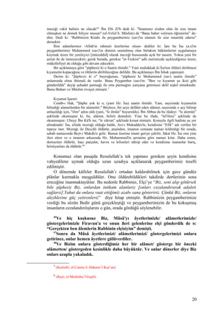ineceği vakit haliniz ne olacak?" İbn Ebi Zi'b dedi ki: "İmamınız sizden olan ile size imam
olmuşken ne demek biliyor musun? (el-Velid b. Müslim) de “Bana haber verirsen öğrenirim” de-
dim. Dedi ki: “Rabbinizin Kitabı ile peygamberiniz (sav)'ın sünneti ile size imamlık ederse"
demektir.
İlim adamlarımız -Allah'ın rahmeti üzerlerine olsun- dediler ki: İşte bu İsa (a.s)'ın
peygamberimiz Muhammed (sav)'ın dininin unutulmuş olan birtakım hükümlerini uygulamaya
koymak üzere bir yenileyici [müceddid] olarak ineceği hususunda açık bir nasstır. Yoksa yeni bir
şeriat ile de inmeyecektir; gerek burada, gerekse "et-Tezkire" adlı eserimizde açıkladığımız üzere,
mükellefiyet de olduğu gibi devam edecektir.
Bir açıklamaya göre "şüphesiz ki o Saatin ilmidir." Yani muhakkak ki İsa'nın ölüleri diriltmesi
kıyametin kopacağına ve ölülerin diriltileceğine delildir. Bu açıklamayı İbn İshak yapmıştır.
Derim ki: "Şüphesiz ki o" buyruğunun, “şüphesiz ki Muhammed (sav) saatin ilmidir”
anlamında olma ihtimali de vardır. Buna Peygamber (sav)'ın: "Ben ve kıyamet şu ikisi gibi
gönderildik" deyip şehadet parmağı ile orta parmağını yanyana getirmesi delil teşkil etmektedir.
Bunu Buharı ve Müslim rivayet etmiştir.5
Kıyamet İşareti:
Cenâb-ı Hak, "Şüphe yok ki o, (yani Hz. İsa) saatin ilmidir. Yani, sayesinde kıyametin
bilindiği alametlerden bir alamettir." Böylece, bir şeye defâlet eden alâmet, sayesinde o şey bilinip
anlaşıldığı için, "ilim" adını aldı (yani, “le ilmün” buyuruldu). İbn Abbas da bu ifadeyi “le alemün”
şeklinde okumuştur ki, bu, alâmet, belirti demektir. Yine bu ifade, “lel'ilmu” şeklinde de
okunmuştur. Ubeyy İbn Kâ'b ise, “le zikrun” şeklinde kıraat etmiştir. Konuyla ilgili hadiste şu yer
almaktadır: İsa, elinde mızrağı olduğu halde, Arz-ı Mukaddes'te, kendisine “Efik” adı verilen bir
tepeye iner. Mızrağı ile Deccâli öldürür, peşinden, imamın cemaate namaz kıldırdığı bir sırada,
sabah namazında Beyt-i Makdîs'e gelir. Bunun üzerine imam geriye çekilir, fakat Hz. İsa onu yine
ileri sürer ve o imamın arkasında Hz. Muhammed'in şeriatine göre namaz kılar. Daha sonra,
domuzları öldürür, haçı parçalar, havra ve kiliseleri tahrip eder ve kendisine inananlar hariç,
hristiyanları da öldürür."6
Konumuz olan pasajda Resulullah’a tek yapması gereken şeyin kendisine
vahyedilene uymak olduğu uzun uzadıya açıklanarak peygamberimiz teselli
edilmiştir.
O dönemde kâfirler Resulullah’ı ortadan kaldırabilmek için gece gündüz
plânlar kurmakla meşguldüler. Onu öldürebildikleri takdirde dertlerinin sona
ereceğine inanmaktaydılar. Bu nedenle Rabbimiz, Elçi’ye “Biz, seni alıp götürsek
bile şüphesiz Biz, onlardan intikam alanlarız [onları cezalandırarak adaleti
sağlarız].Yahut da onlara vaat ettiğimiz azabı sana gösteririz. Çünkü Biz, onların
aleyhlerine güç yetirenleriz” diye hitap etmiştir. Rabbimizin peygamberimize
verdiği bu sözün Bedir günü gerçekleştiği ve peygamberimizin de bu kokuşmuş
insanların cezalandırılışlarını o gün, orada gördüğü söylenebilir.
46
Ve hiç kuşkusuz Biz, Mûsâ'yı âyetlerimizle/ alâmetlerimizle/
göstergelerimizle Firavun'a ve onun ileri gelenlerine elçi gönderdik de o:
“Gerçekten ben âlemlerin Rabbinin elçisiyim” demişti.
47
Sonra da Mûsâ âyetlerimizi/ alâmetlerimizi/ göstergelerimizi onlara
getirince, onlar hemen âyetlere gülüverdiler.
48
Ve Bizim onlara gösterdiğimiz her bir alâmet/ gösterge bir önceki
alâmetten/ göstergeden kesinlikle daha büyüktür. Ve onlar dönerler diye Biz
onları azapla yakaladık.
5
(Kurtubi; el Camiu li Ahkami’l Kur’an)
6
(Razi; el Mefatihu’l Gayb)
20
 