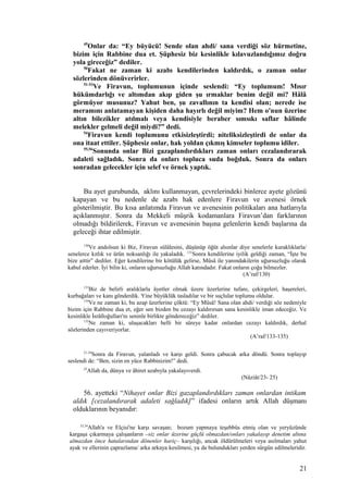 49
Onlar da: “Ey büyücü! Sende olan ahdi/ sana verdiği söz hürmetine,
bizim için Rabbine dua et. Şüphesiz biz kesinlikle kılavuzlandığımız doğru
yola gireceğiz” dediler.
50
Fakat ne zaman ki azabı kendilerinden kaldırdık, o zaman onlar
sözlerinden dönüverirler.
51-53
Ve Firavun, toplumunun içinde seslendi: “Ey toplumum! Mısır
hükümdarlığı ve altımdan akıp giden şu ırmaklar benim değil mi? Hâlâ
görmüyor musunuz? Yahut ben, şu zavallının ta kendisi olan; nerede ise
meramını anlatamayan kişiden daha hayırlı değil miyim? Hem o'nun üzerine
altın bilezikler atılmalı veya kendisiyle beraber sımsıkı saflar hâlinde
melekler gelmeli değil miydi?” dedi.
54
Firavun kendi toplumunu etkisizleştirdi; niteliksizleştirdi de onlar da
ona itaat ettiler. Şüphesiz onlar, hak yoldan çıkmış kimseler toplumu idiler.
55,56
Sonunda onlar Bizi gazaplandırdıkları zaman onları cezalandırarak
adaleti sağladık. Sonra da onları topluca suda boğduk. Sonra da onları
sonradan gelecekler için selef ve örnek yaptık.
Bu ayet gurubunda, aklını kullanmayan, çevrelerindeki binlerce ayete gözünü
kapayan ve bu nedenle de azabı hak edenlere Firavun ve avenesi örnek
gösterilmiştir. Bu kısa anlatımda Firavun ve avenesinin politikaları ana hatlarıyla
açıklanmıştır. Sonra da Mekkeli müşrik kodamanlara Firavun’dan farklarının
olmadığı bildirilerek, Firavun ve avenesinin başına gelenlerin kendi başlarına da
geleceği ihtar edilmiştir.
130
Ve andolsun ki Biz, Firavun sülâlesini, düşünüp öğüt alsınlar diye senelerle kuraklıklarla/
senelerce kıtlık ve ürün noksanlığı ile yakaladık. 131
Sonra kendilerine iyilik geldiği zaman, “İşte bu
bize aittir” dediler. Eğer kendilerine bir kötülük gelirse, Mûsâ ile yanındakilerin uğursuzluğu olarak
kabul ederler. İyi bilin ki, onların uğursuzluğu Allah katındadır. Fakat onların çoğu bilmezler.
(A’raf/130)
133
Biz de belirli aralıklarla âyetler olmak üzere üzerlerine tufanı, çekirgeleri, haşereleri,
kurbağaları ve kanı gönderdik. Yine büyüklük tasladılar ve bir suçlular toplumu oldular.
134
Ve ne zaman ki, bu azap üzerlerine çöktü: “Ey Mûsâ! Sana olan ahdi/ verdiği söz nedeniyle
bizim için Rabbine dua et, eğer sen bizden bu cezayı kaldırırsan sana kesinlikle iman edeceğiz. Ve
kesinlikle İsrâîloğulları'nı seninle birlikte göndereceğiz” dediler.
135
Ne zaman ki, ulaşacakları belli bir süreye kadar onlardan cezayı kaldırdık, derhal
sözlerinden cayıveriyorlar.
(A’raf/133-135)
21-24
Sonra da Firavun, yalanladı ve karşı geldi. Sonra çabucak arka döndü. Sonra toplayıp
seslendi de: “Ben, sizin en yüce Rabbinizim!” dedi.
25
Allah da, dünya ve âhiret azabıyla yakalayıverdi.
(Nâziât/23- 25)
56. ayetteki “Nihayet onlar Bizi gazaplandırdıkları zaman onlardan intikam
aldık [cezalandırarak adaleti sağladık]” ifadesi onların artık Allah düşmanı
olduklarının beyanıdır:
33,34
Allah'a ve Elçisi'ne karşı savaşan; bozum yapmaya teşebbüs etmiş olan ve yeryüzünde
kargaşa çıkarmaya çalışanların –siz onlar üzerine güçlü olmazdan/onları yakalayıp denetim altına
almazdan önce hatalarından dönenler hariç– karşılığı, ancak öldürülmeleri veya asılmaları yahut
ayak ve ellerinin çaprazlama/ arka arkaya kesilmesi, ya da bulundukları yerden sürgün edilmeleridir.
21
 