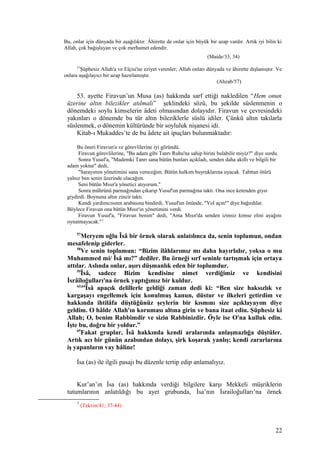 Bu, onlar için dünyada bir aşağılıktır. Âhirette de onlar için büyük bir azap vardır. Artık iyi bilin ki
Allah, çok bağışlayan ve çok merhamet edendir.
(Maide/33, 34)
57
Şüphesiz Allah'a ve Elçisi'ne eziyet verenler; Allah onları dünyada ve âhirette dışlamıştır. Ve
onlara aşağılayıcı bir azap hazırlamıştır.
(Ahzab/57)
53. ayette Firavun’un Musa (as) hakkında sarf ettiği nakledilen “Hem onun
üzerine altın bilezikler atılmalı” şeklindeki sözü, bu şekilde süslenmenin o
dönemdeki soylu kimselerin âdeti olmasından dolayıdır. Firavun ve çevresindeki
yakınları o dönemde bu tür altın bileziklerle süslü idiler. Çünkü altın takılarla
süslenmek, o dönemin kültüründe bir soyluluk nişanesi idi.
Kitab-ı Mukaddes’te de bu âdete ait ipuçları bulunmaktadır:
Bu öneri Firavun'a ve görevlilerine iyi göründü.
Firavun görevlilerine, "Bu adam gibi Tanrı Ruhu'na sahip birini bulabilir miyiz?" diye sordu.
Sonra Yusuf'a, "Mademki Tanrı sana bütün bunları açıkladı, senden daha akıllı ve bilgili bir
adam yoktur" dedi,
"Sarayımın yönetimini sana vereceğim. Bütün halkım buyruklarına uyacak. Tahttan ötürü
yalnız ben senin üzerinde olacağım.
Seni bütün Mısır'a yönetici atıyorum."
Sonra mührünü parmağından çıkarıp Yusuf'un parmağına taktı. Ona ince ketenden giysi
giydirdi. Boynuna altın zincir taktı.
Kendi yardımcısının arabasına bindirdi. Yusuf'un önünde, "Yol açın!" diye bağırdılar.
Böylece Firavun ona bütün Mısır'ın yönetimini verdi.
Firavun Yusuf'a, "Firavun benim" dedi, "Ama Mısır'da senden izinsiz kimse elini ayağını
oynatmayacak."7
57
Meryem oğlu Îsâ bir örnek olarak anlatılınca da, senin toplumun, ondan
mesafelenip giderler.
58
Ve senin toplumun: “Bizim ilâhlarımız mı daha hayırlıdır, yoksa o mu
Muhammed mi/ Îsâ mı?” dediler. Bu örneği sırf seninle tartışmak için ortaya
attılar. Aslında onlar, aşırı düşmanlık eden bir toplumdur.
59
Îsâ, sadece Bizim kendisine nimet verdiğimiz ve kendisini
İsrâîloğulları'na örnek yaptığımız bir kuldur.
63,64
Îsâ apaçık delillerle geldiği zaman dedi ki: “Ben size haksızlık ve
kargaşayı engellemek için konulmuş kanun, düstur ve ilkeleri getirdim ve
hakkında ihtilâfa düştüğünüz şeylerin bir kısmını size açıklayayım diye
geldim. O hâlde Allah'ın koruması altına girin ve bana itaat edin. Şüphesiz ki
Allah; O, benim Rabbimdir ve sizin Rabbinizdir. Öyle ise O'na kulluk edin.
İşte bu, doğru bir yoldur.”
65
Fakat gruplar, Îsâ hakkında kendi aralarında anlaşmazlığa düştüler.
Artık acı bir günün azabından dolayı, şirk koşarak yanlış; kendi zararlarına
iş yapanların vay hâline!
İsa (as) ile ilgili pasajı bu düzenle tertip edip anlamalıyız.
Kur’an’ın İsa (as) hakkında verdiği bilgilere karşı Mekkeli müşriklerin
tutumlarının anlatıldığı bu ayet grubunda, İsa’nın İsrailoğulları’na örnek
7
(Tekvin/41; 37-44)
22
 