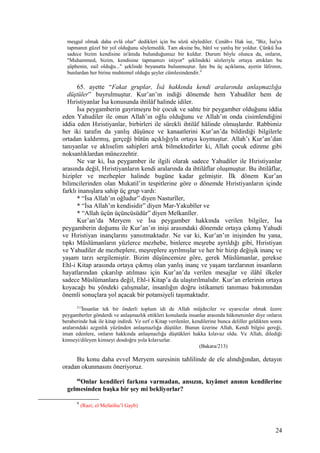 meşgul olmak daha evlâ olur" dedikleri için bu sözü söylediler. Cenâb-ı Hak ise, "Biz, İsa'ya
tapmanın güzel bir yol olduğunu söylemedik. Tam aksine bu, bâtıl ve yanlış bir yoldur. Çünkü İsa
sadece bizim kendisine in'âmda bulunduğumuz bir kuldur. Durum böyle olunca da, onların,
"Muhammed, bizim, kendisine tapmamızı istiyor" şeklindeki sözleriyle ortaya attıkları bu
şüphenin, zail olduğu..." şeklinde beyanatta bulunmuştur. İşte bu üç açıklama, ayetin lâfzının,
bunlardan her birine muhtemel olduğu şeyler cümlesindendir.9
65. ayette “Fakat gruplar, İsâ hakkında kendi aralarında anlaşmazlığa
düştüler” buyrulmuştur. Kur’an’ın indiği dönemde hem Yahudiler hem de
Hıristiyanlar İsa konusunda ihtilâf halinde idiler.
İsa peygamberin gayrimeşru bir çocuk ve sahte bir peygamber olduğunu iddia
eden Yahudiler ile onun Allah’ın oğlu olduğunu ve Allah’ın onda cisimlendiğini
iddia eden Hıristiyanlar, birbirleri ile sürekli ihtilâf hâlinde olmuşlardır. Rabbimiz
her iki tarafın da yanlış düşünce ve kanaatlerini Kur’an’da bildirdiği bilgilerle
ortadan kaldırmış, gerçeği bütün açıklığıyla ortaya koymuştur. Allah’ı Kur’an’dan
tanıyanlar ve aklıselim sahipleri artık bilmektedirler ki, Allah çocuk edinme gibi
noksanlıklardan münezzehtir.
Ne var ki, İsa peygamber ile ilgili olarak sadece Yahudiler ile Hıristiyanlar
arasında değil, Hıristiyanların kendi aralarında da ihtilâflar oluşmuştur. Bu ihtilâflar,
hizipler ve mezhepler halinde bugüne kadar gelmiştir. İlk dönem Kur’an
bilimcilerinden olan Mukatil’in tespitlerine göre o dönemde Hıristiyanların içinde
farklı inanışlara sahip üç grup vardı:
* “İsa Allah’ın oğludur” diyen Nasturîler,
* “İsa Allah’ın kendisidir” diyen Mar-Yakubîler ve
* “Allah üçün üçüncüsüdür” diyen Melkanîler.
Kur’an’da Meryem ve İsa peygamber hakkında verilen bilgiler, İsa
peygamberin doğumu ile Kur’an’ın inişi arasındaki dönemde ortaya çıkmış Yahudi
ve Hıristiyan inançlarını yansıtmaktadır. Ne var ki, Kur’an’ın inişinden bu yana,
tıpkı Müslümanların yüzlerce mezhebe, binlerce meşrebe ayrıldığı gibi, Hıristiyan
ve Yahudiler de mezheplere, meşreplere ayrılmışlar ve her bir hizip değişik inanç ve
yaşam tarzı sergilemiştir. Bizim düşüncemize göre, gerek Müslümanlar, gerekse
Ehl-i Kitap arasında ortaya çıkmış olan yanlış inanç ve yaşam tarzlarının insanların
hayatlarından çıkarılıp atılması için Kur’an’da verilen mesajlar ve ilâhî ilkeler
sadece Müslümanlara değil, Ehl-i Kitap’a da ulaştırılmalıdır. Kur’an erlerinin ortaya
koyacağı bu yöndeki çalışmalar, insanlığın doğru istikameti tanıması bakımından
önemli sonuçlara yol açacak bir potansiyeli taşımaktadır.
213
İnsanlar tek bir önderli toplum idi de Allah müjdeciler ve uyarıcılar olmak üzere
peygamberler gönderdi ve anlaşmazlık ettikleri konularda insanlar arasında hükmetsinler diye onların
beraberinde hak ile kitap indirdi. Ve sırf o Kitap verilenler, kendilerine bunca deliller geldikten sonra
aralarındaki azgınlık yüzünden anlaşmazlığa düştüler. Bunun üzerine Allah, Kendi bilgisi gereği,
iman edenlere, onların hakkında anlaşmazlığa düştükleri hakka kılavuz oldu. Ve Allah, dilediği
kimseyi/dileyen kimseyi dosdoğru yola kılavuzlar.
(Bakara/213)
Bu konu daha evvel Meryem suresinin tahlilinde de ele alındığından, detayın
oradan okunmasını öneriyoruz.
66
Onlar kendileri farkına varmadan, ansızın, kıyâmet anının kendilerine
gelmesinden başka bir şey mi bekliyorlar?
9
(Razi; el Mefatihu’l Gayb)
24
 
