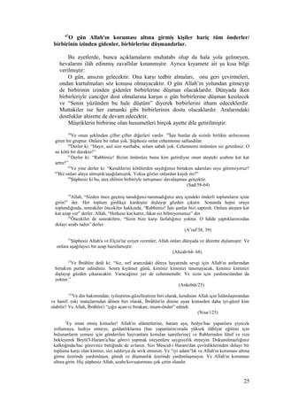67
O gün Allah'ın koruması altına girmiş kişiler hariç tüm önderler/
birbirinin izinden gidenler, birbirlerine düşmandırlar.
Bu ayetlerde, bunca açıklamaların muhatabı olup da hala yola gelmeyen,
hevalarını ilâh edinmiş zavallılar kınanmıştır. Ayrıca kıyamete ait şu kısa bilgi
verilmiştir:
O gün, ansızın gelecektir. Ona karşı tedbir almaları, onu geri çevirmeleri,
ondan kurtulmaları söz konusu olmayacaktır. O gün Allah’ın yolundan gitmeyip
de birbirinin izinden gidenler birbirlerine düşman olacaklardır. Dünyada iken
birbirleriyle canciğer dost olmalarına karşın o gün birbirlerine düşman kesilecek
ve “Senin yüzünden bu hale düştüm” diyerek birbirlerini itham edeceklerdir.
Muttakiler ise her zamanki gibi birbirlerinin dostu olacaklardır. Aralarındaki
dostluklar ahirette de devam edecektir.
Müşriklerin birbirine olan husumetleri birçok ayette dile getirilmiştir:
58
Ve onun şeklinden çifter çifter diğerleri vardır. 59
İşte bunlar da sizinle birlikte atılırcasına
giren bir gruptur. Onlara bir rahat yok. Şüphesiz onlar cehenneme sallandılar.
60
Derler ki: “Hayır, asıl size merhaba; selam sabah yok. Cehennemi önümüze siz getirdiniz. O
ne kötü bir duraktır!”
61
Derler ki: “Rabbimiz! Bizim önümüze bunu kim getirdiyse onun ateşteki azabını kat kat
arttır!”
62
Ve yine derler ki: “Kendilerini kötülerden saydığımız birtakım adamları niye göremiyoruz?
63
Biz onları alaya almıştık/aşağılamıştık. Yoksa gözler onlardan kaydı mı?”
64
Şüphesiz ki bu, ateş ehlinin birbiriyle tartışması/ davalaşması gerçektir.
(Sad/58-64)
38
Allah, “Sizden önce geçmiş tanıdığınız-tanımadığınız ateş içindeki önderli toplumların içine
girin!” der. Her toplum girdikçe kardeşini dışlayıp gözden çıkarır. Sonunda hepsi oraya
toplandığında, sonrakiler öncekiler hakkında, “Rabbimiz! İşte şunlar bizi saptırdı. Onlara ateşten kat
kat azap ver” derler. Allah, “Herkese kat kattır, fakat siz bilmiyorsunuz” der.
39
Öncekiler de sonrakilere, “Sizin bize karşı fazlalığınız yoktur. O hâlde yaptıklarınızdan
dolayı azabı tadın” derler.
(A’raf/38, 39)
57
Şüphesiz Allah'a ve Elçisi'ne eziyet verenler; Allah onları dünyada ve âhirette dışlamıştır. Ve
onlara aşağılayıcı bir azap hazırlamıştır.
(Ahzab/64- 68)
25
Ve İbrâhîm dedi ki: “Siz, sırf aranızdaki dünya hayatında sevgi için Allah'ın astlarından
birtakım putlar edindiniz. Sonra kıyâmet günü, kiminiz kiminizi tanımayacak, kiminiz kiminizi
dışlayıp gözden çıkaracaktır. Varacağınız yer de cehennemdir. Ve sizin için yardımcılardan da
yoktur.”
(Ankebût/25)
125
Ve din bakımından, iyileştiren-güzelleştiren biri olarak, kendisini Allah için İslâmlaştırandan
ve hanif; eski inançlarından dönen biri olarak, İbrâhîm'in dinine uyan kimseden daha iyi-güzel kim
olabilir? Ve Allah, İbrâhîm'i “çığır açan-iz bırakan; imam-önder” edindi.
(Nisa/125)
2
Ey iman etmiş kimseler! Allah'ın alâmetlerine, haram aya, hedye/hac yapanlara yiyecek
yollamaya, hediye etmeye, gerdanlıklarına [hac yapanların/orada yüksek ilâhîyat eğitimi için
bulunanların yemesi için gönderilen hayvanlara konulan işaretlerine] ve Rablerinden lütuf ve rıza
bekleyerek Beytü'l-Haram'a/hac görevi yapmak isteyenlere saygısızlık etmeyin. Dokunulmazlığınız
kalktığında/hac göreviniz bittiğinde de avlanın. Sizi Mescid-i Haram'dan çevirdiklerinden dolayı bir
topluma karşı olan kininiz, sizi saldırıya da sevk etmesin. Ve “iyi adam”lık ve Allah'ın koruması altına
girme üzerinde yardımlaşın, günah ve düşmanlık üzerinde yardımlaşmayın. Ve Allah'ın koruması
altına girin. Hiç şüphesiz Allah, azabı/kovuşturması çok çetin olandır.
25
 