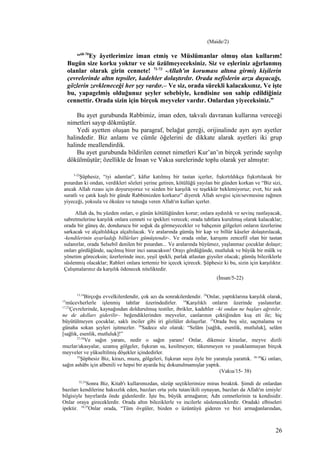 (Maide/2)
“68-70
Ey âyetlerimize iman etmiş ve Müslümanlar olmuş olan kullarım!
Bugün size korku yoktur ve siz üzülmeyeceksiniz. Siz ve eşleriniz ağırlanmış
olanlar olarak girin cennete! 71-73
-Allah'ın koruması altına girmiş kişilerin
çevrelerinde altın tepsiler, kadehler dolaştırılır. Orada nefislerin arzu duyacağı,
gözlerin zevkleneceği her şey vardır.– Ve siz, orada sürekli kalacaksınız. Ve işte
bu, yapagelmiş olduğunuz şeyler sebebiyle, kendisine son sahip edildiğiniz
cennettir. Orada sizin için birçok meyveler vardır. Onlardan yiyeceksiniz.”
Bu ayet gurubunda Rabbimiz, iman eden, takvalı davranan kullarına vereceği
nimetleri sayıp dökmüştür.
Yedi ayetten oluşan bu paragraf, belağat gereği, orijinalinde ayrı ayrı ayetler
halindedir. Biz anlamı ve cümle öğelerini de dikkate alarak ayetleri iki grup
halinde meallendirdik.
Bu ayet gurubunda bildirilen cennet nimetleri Kur’an’ın birçok yerinde sayılıp
dökülmüştür; özellikle de İnsan ve Vakıa surelerinde toplu olarak yer almıştır:
5-22
Şüphesiz, “iyi adamlar”, kâfur katılmış bir tastan içerler, fışkırtıldıkça fışkırtılacak bir
pınardan ki ondan, verdikleri sözleri yerine getiren, kötülüğü yayılan bir günden korkan ve “Biz sizi,
ancak Allah rızası için doyuruyoruz ve sizden bir karşılık ve teşekkür beklemiyoruz; evet, biz asık
suratlı ve çatık kaşlı bir günde Rabbimizden korkarız” diyerek Allah sevgisi için/sevmesine rağmen
yiyeceği, yoksula ve öksüze ve tutsağa veren Allah'ın kulları içerler.
Allah da, bu yüzden onları, o günün kötülüğünden korur; onlara aydınlık ve sevinç rastlayacak,
sabretmelerine karşılık onlara cenneti ve ipekleri verecek; orada tahtlara kurulmuş olarak kalacaklar;
orada bir güneş de, dondurucu bir soğuk da görmeyecekler ve bahçenin gölgeleri onların üzerlerine
sarkacak ve alçaltıldıkça alçaltılacak. Ve aralarında gümüş bir kap ve billûr kâseler dolaştırılacak,
-kendilerinin ayarladığı billûrları gümüştendir-. Ve orada onlar, karışımı zencefil olan bir tastan
sulanırlar, orada Selsebil denilen bir pınardan... Ve aralarında büyümez, yaşlanmaz çocuklar dolaşır;
onları gördüğünde, saçılmış birer inci sanacaksın! Orayı gördüğünde, mutluluk ve büyük bir mülk ve
yönetim göreceksin; üzerlerinde ince, yeşil ipekli, parlak atlastan giysiler olacak; gümüş bileziklerle
süslenmiş olacaklar; Rableri onlara tertemiz bir içecek içirecek. Şüphesiz ki bu, sizin için karşılıktır.
Çalışmalarınız da karşılık ödenecek niteliktedir.
(İnsan/5-22)
13,14
Birçoğu evvelkilerdendir, çok azı da sonrakilerdendir. 24
Onlar, yaptıklarına karşılık olarak,
15
mücevherlerle işlenmiş tahtlar üzerindedirler. 16
Karşılıklı onların üzerinde yaslanırlar.
17,23
Çevrelerinde, kaynağından doldurulmuş testiler, ibrikler, kadehler –ki ondan ne başları ağrıtılır,
ne de akılları giderilir– beğendiklerinden meyveler, canlarının çektiğinden kuş eti ile; hiç
büyütülmeyen çocuklar, saklı inciler gibi iri gözlüler dolaşırlar. 25
Orada boş söz, saçmalama ve
günaha sokan şeyleri işitmezler. 26
Sadece söz olarak: “Selâm [sağlık, esenlik, mutluluk], selâm
[sağlık, esenlik, mutluluk]!”
27-34
Ve sağın yaranı, nedir o sağın yaranı! Onlar, dikensiz kirazlar, meyve dizili
muzlar/akasyalar, uzamış gölgeler, fışkıran su, kesilmeyen; tükenmeyen ve yasaklanmayan birçok
meyveler ve yükseltilmiş döşekler içindedirler.
35
Şüphesiz Biz, kirazı, muzu, gölgeleri, fışkıran suyu öyle bir yaratışla yarattık. 36-38
Ki onları,
sağın ashâbı için albenili ve hepsi bir ayarda hiç dokunulmamışlar yaptık.
(Vakıa/15- 38)
32,33
Sonra Biz, Kitab'ı kullarımızdan, süzüp seçtiklerimize miras bıraktık. Şimdi de onlardan
bazıları kendilerine haksızlık eden, bazıları orta yolu tutan/ikili oynayan, bazıları da Allah'ın izniyle/
bilgisiyle hayırlarda önde gidenlerdir. İşte bu, büyük armağanın; Adn cennetlerinin ta kendisidir.
Onlar oraya gireceklerdir. Orada altın bileziklerle ve incilerle süsleneceklerdir. Oradaki elbiseleri
ipektir. 34,35
Onlar orada, “Tüm övgüler, bizden o üzüntüyü gideren ve bizi armağanlarından,
26
 