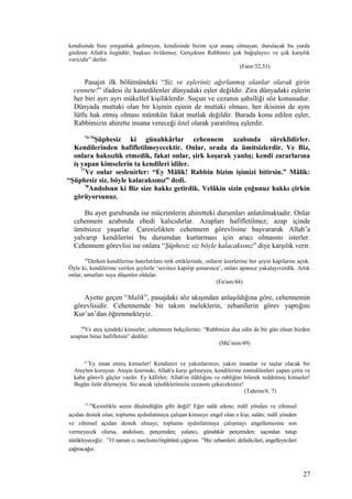 kendisinde bize yorgunluk gelmeyen, kendisinde bizim için usanç olmayan, durulacak bu yurda
girdiren Allah'a özgüdür; başkası övülemez. Gerçekten Rabbimiz çok bağışlayıcı ve çok karşılık
vericidir” derler.
(Fatır/32,33)
Pasajın ilk bölümündeki “Siz ve eşleriniz ağırlanmış olanlar olarak girin
cennete!” ifadesi ile kastedilenler dünyadaki eşler değildir. Zira dünyadaki eşlerin
her biri ayrı ayrı mükellef kişiliklerdir. Suçun ve cezanın şahsîliği söz konusudur.
Dünyada muttaki olan bir kişinin eşinin de muttaki olması, her ikisinin de aynı
lütfu hak etmiş olması mümkün fakat mutlak değildir. Burada konu edilen eşler,
Rabbimizin ahirette insana vereceği özel olarak yaratılmış eşlerdir.
74-76
Şüphesiz ki günahkârlar cehennem azabında süreklidirler.
Kendilerinden hafifletilmeyecektir. Onlar, orada da ümitsizlerdir. Ve Biz,
onlara haksızlık etmedik, fakat onlar, şirk koşarak yanlış; kendi zararlarına
iş yapan kimselerin ta kendileri idiler.
77
Ve onlar seslenirler: “Ey Mâlik! Rabbin bizim işimizi bitirsin.” Mâlik:
“Şüphesiz siz, böyle kalacaksınız” dedi.
78
Andolsun ki Biz size hakkı getirdik. Velâkin sizin çoğunuz hakkı çirkin
görüyorsunuz.
Bu ayet gurubunda ise mücrimlerin ahiretteki durumları anlatılmaktadır. Onlar
cehennem azabında ebedi kalıcıdırlar. Azapları hafifletilmez; azap içinde
ümitsizce yaşarlar. Çaresizlikten cehennem görevlisine başvurarak Allah’a
yalvarıp kendilerini bu durumdan kurtarması için aracı olmasını isterler.
Cehennem görevlisi ise onlara “Şüphesiz siz böyle kalacaksınız” diye karşılık verir.
44
Derken kendilerine hatırlatılanı terk ettiklerinde, onların üzerlerine her şeyin kapılarını açtık.
Öyle ki, kendilerine verilen şeylerle ‘sevince kapılıp şımarınca’, onları apansız yakalayıverdik. Artık
onlar, umutları suya düşenler oldular.
(En'am/44)
Ayette geçen “Malik”, pasajdaki söz akışından anlaşıldığına göre, cehennemin
görevlisidir. Cehennemde bir takım meleklerin, zebanîlerin görev yaptığını
Kur’an’dan öğrenmekteyiz.
49
Ve ateş içindeki kimseler, cehennem bekçilerine: “Rabbinize dua edin de bir gün olsun bizden
azaptan biraz hafifletsin” dediler.
(Mü’min/49)
6,7
Ey iman etmiş kimseler! Kendinizi ve yakınlarınızı, yakıtı insanlar ve taşlar olacak bir
Ateş'ten koruyun. Ateşin üzerinde, Allah'a karşı gelmeyen, kendilerine emredilenleri yapan çetin ve
kaba görevli güçler vardır. Ey kâfirler; Allah'ın ilâhlığını ve rabliğini bilerek reddetmiş kimseler!
Bugün özür dilemeyin. Siz ancak işlediklerinizin cezasını çekeceksiniz!
(Tahrim/6, 7)
15,16
Kesinlikle senin düşündüğün gibi değil! Eğer salât edene; mâlî yönden ve zihinsel
açıdan destek olan; toplumu aydınlatmaya çalışan kimseye engel olan o kişi, salâtı; mâlî yönden
ve zihinsel açıdan destek olmayı; toplumu aydınlatmaya çalışmayı engellemesine son
vermeyecek olursa, andolsun, perçemden; yalancı, günahkâr perçemden; saçından tutup
sürükleyeceğiz. 17
O zaman o, meclisini/örgütünü çağırsın. 18
Biz zebanileri; defedicileri, engelleyicileri
çağıracağız.
27
 