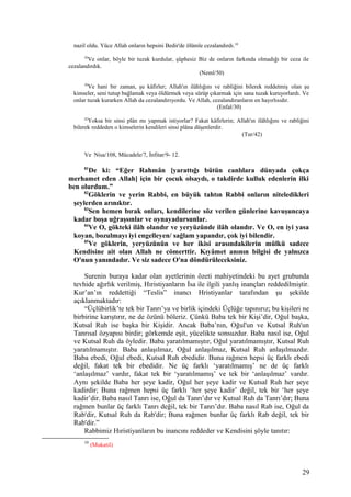 nazil oldu. Yüce Allah onların hepsini Bedir'de ölümle cezalandırdı.10
50
Ve onlar, böyle bir tuzak kurdular, şüphesiz Biz de onların farkında olmadığı bir ceza ile
cezalandırdık.
(Neml/50)
30
Ve hani bir zaman, şu kâfirler; Allah'ın ilâhlığını ve rabliğini bilerek reddetmiş olan şu
kimseler, seni tutup bağlamak veya öldürmek veya sürüp çıkarmak için sana tuzak kuruyorlardı. Ve
onlar tuzak kurarken Allah da cezalandırıyordu. Ve Allah, cezalandıranların en hayırlısıdır.
(Enfal/30)
42
Yoksa bir sinsi plân mı yapmak istiyorlar? Fakat kâfirlerin; Allah'ın ilâhlığını ve rabliğini
bilerek reddeden o kimselerin kendileri sinsi plâna düşenlerdir.
(Tur/42)
Ve Nisa/108, Mücadele/7, İnfitar/9- 12.
81
De ki: “Eğer Rahmân [yarattığı bütün canlılara dünyada çokça
merhamet eden Allah] için bir çocuk olsaydı, o takdirde kulluk edenlerin ilki
ben olurdum.”
82
Göklerin ve yerin Rabbi, en büyük tahtın Rabbi onların niteledikleri
şeylerden arınıktır.
83
Sen hemen bırak onları, kendilerine söz verilen günlerine kavuşuncaya
kadar boşa uğraşsınlar ve oynayadursunlar.
84
Ve O, gökteki ilâh olandır ve yeryüzünde ilâh olandır. Ve O, en iyi yasa
koyan, bozulmayı iyi engelleyen/ sağlam yapandır, çok iyi bilendir.
85
Ve göklerin, yeryüzünün ve her ikisi arasındakilerin mülkü sadece
Kendisine ait olan Allah ne cömerttir. Kıyâmet anının bilgisi de yalnızca
O'nun yanındadır. Ve siz sadece O'na döndürüleceksiniz.
Surenin buraya kadar olan ayetlerinin özeti mahiyetindeki bu ayet grubunda
tevhide ağırlık verilmiş, Hıristiyanların İsa ile ilgili yanlış inançları reddedilmiştir.
Kur’an’ın reddettiği “Teslis” inancı Hristiyanlar tarafından şu şekilde
açıklanmaktadır:
“Üçlübirlik’te tek bir Tanrı’ya ve birlik içindeki Üçlüğe tapınırız; bu kişileri ne
birbirine karıştırır, ne de özünü böleriz. Çünkü Baba tek bir Kişi’dir, Oğul başka,
Kutsal Ruh ise başka bir Kişidir. Ancak Baba’nın, Oğul'un ve Kutsal Ruh'un
Tanrısal özyapısı birdir; görkemde eşit, yücelikte sonsuzdur. Baba nasıl ise, Oğul
ve Kutsal Ruh da öyledir. Baba yaratılmamıştır, Oğul yaratılmamıştır, Kutsal Ruh
yaratılmamıştır. Baba anlaşılmaz, Oğul anlaşılmaz, Kutsal Ruh anlaşılmazdır.
Baba ebedi, Oğul ebedi, Kutsal Ruh ebedidir. Buna rağmen hepsi üç farklı ebedi
değil, fakat tek bir ebedidir. Ne üç farklı ‘yaratılmamış’ ne de üç farklı
‘anlaşılmaz’ vardır, fakat tek bir ‘yaratılmamış’ ve tek bir ‘anlaşılmaz’ vardır.
Aynı şekilde Baba her şeye kadir, Oğul her şeye kadir ve Kutsal Ruh her şeye
kadirdir; Buna rağmen hepsi üç farklı ‘her şeye kadir’ değil, tek bir ‘her şeye
kadir’dir. Baba nasıl Tanrı ise, Oğul da Tanrı’dır ve Kutsal Ruh da Tanrı’dır; Buna
rağmen bunlar üç farklı Tanrı değil, tek bir Tanrı’dır. Baba nasıl Rab ise, Oğul da
Rab'dir, Kutsal Ruh da Rab'dir; Buna rağmen bunlar üç farklı Rab değil, tek bir
Rab'dir.”
Rabbimiz Hıristiyanların bu inancını reddeder ve Kendisini şöyle tanıtır:
10
(Mukatil)
29
 