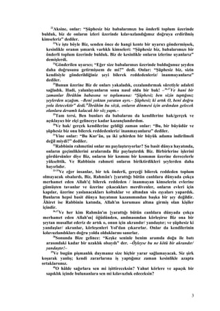 22
Aksine, onlar: “Şüphesiz biz babalarımızı bu önderli toplum üzerinde
bulduk, biz de onların izleri üzerinde kılavuzlandığımız doğruya erdirilmiş
kimseleriz” dediler.
23
Ve işte böyle Biz, senden önce de hangi kente bir uyarıcı göndermişsek,
kesinlikle oranın şımarık varlıklı kimseleri: “Şüphesiz biz, babalarımızı bir
önderli toplum üzerinde bulduk. Biz de kesinlikle onların izlerine uyanlarız”
demişlerdi.
24
Gönderilen uyarıcı; “Eğer size babalarınızı üzerinde bulduğunuz şeyden
daha doğrusunu getirmişsem de mi?” dedi. Onlar: “Şüphesiz biz, sizin
kendisiyle gönderildiğiniz şeyi bilerek reddedenleriz/ inanmayanlarız”
dediler.
25
Bunun üzerine Biz de onları yakaladık, cezalandırmak sûretiyle adaleti
sağladık. Hadi, yalanlayanların sonu nasıl oldu bir bak! –26,27
Ve hani bir
zamanlar İbrâhîm babasına ve toplumuna: “Şüphesiz ben sizin taptığınız
şeylerden uzağım. –Beni yoktan yaratan ayrı.– Şüphesiz ki artık O, beni doğru
yola iletecektir” dedi.28
İbrâhîm bu sözü, onların dönmesi için ardından gelecek
olanlara devamlı kalacak bir söz yaptı.–
29
Tam tersi, Ben bunları da babalarını da kendilerine hak/gerçek ve
açıklayıcı bir elçi gelinceye kadar kazançlandırdım.
30
Ve hak/ gerçek kendilerine geldiği zaman onlar: “Bu, bir büyüdür ve
şüphesiz biz onu bilerek reddedenleriz/ inanmayanlarız” dediler.
31
Yine onlar: “Bu Kur’ân, şu iki şehirden bir büyük adama indirilmeli
değil miydi?” dediler.
32
Rabbinin rahmetini onlar mı paylaştırıyorlar? Şu basit dünya hayatında,
onların geçimliklerini aralarında Biz paylaştırdık Biz. Birbirlerine işlerini
gördürsünler diye Biz, onların bir kısmını bir kısmının üzerine derecelerle
yükselttik. Ve Rabbinin rahmeti onların biriktirdikleri şeylerden daha
hayırlıdır.
33-35
Ve eğer insanlar, bir tek önderli, gerçeği bilerek reddeden toplum
olmayacak olsalardı, Biz, Rahmân'ı [yarattığı bütün canlılara dünyada çokça
merhamet eden Allah'ı] bilerek reddeden / inanmayan kimselerin evlerine
gümüşten tavanlar ve üzerine çıkacakları merdivenler, onların evleri için
kapılar, üzerine yaslanacakları koltuklar ve altından süs eşyaları yapardık.
Bunların hepsi basit dünya hayatının kazanımından başka bir şey değildir.
Âhiret ise Rabbinin katında, Allah'ın koruması altına girmiş olan kişiler
içindir.
36,37
Ve her kim Rahmân'ın [yarattığı bütün canlılara dünyada çokça
merhamet eden Allah'ın] öğüdünden, anılmasından körleşirse Biz ona bir
şeytan musallat ederiz de artık o, onun için akrandır/ yandaştır; ve şüphesiz ki
yandaşlar/ akranlar, körleşenleri Yol'dan çıkarırlar. Onlar da kendilerinin
kılavuzlandıkları doğru yolda olduklarını sanırlar.
38
Sonunda Bize gelince: “Keşke seninle benim aramda doğu ile batı
arasındaki kadar bir uzaklık olsaydı” der. –Öyleyse bu ne kötü bir akrandır/
yandaştır!–
39
Ve bugün pişmanlık duymanız size hiçbir yarar sağlamayacak. Siz şirk
koşarak yanlış; kendi zararlarına iş yaptığınız zaman kesinlikle azapta
ortaklarsınız.
40
O hâlde sağırlara sen mi işittireceksin? Yahut körlere ve apaçık bir
sapıklık içinde bulunanlara sen mi kılavuzluk edeceksin?
3
 