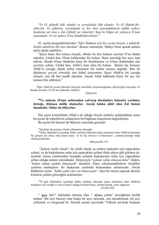 “Ve O, gökteki ilâh olandır ve yeryüzünde ilâh olandır. Ve O, Hakîm’dir,
Alîm’dir. Ve göklerin, yeryüzünün ve her ikisi arasındakilerin mülkü sadece
kendisine ait olan o Zat [Allah] ne cömerttir! Saat’in bilgisi de yalnızca O’nun
yanındadır. Ve siz sadece O’na döndürüleceksiniz.”
81. ayette peygamberimizden “Eğer Rahman için bir çocuk olsaydı, o takdirde
ibadet edenlerin ilki ben olurdum” demesi istenmiştir. İfadeyi biraz açarak anlamı
şöyle takdir edebiliriz:
“Şayet bunu farz kılmış olsaydı, elbette bu farz kılması üzerine O’na ibadet
ederdim. Çünkü ben, O'nun kullarından bir kulum. Bana emrettiği her şeye itaat
ederim. Bende O'nun ibadetine karşı bir büyüklenme ve O'nun ibadetinden yüz
çevirme yoktur. Çünkü ben, Allah’a itaat eden bir kulum. Benim hiç kimseyi
Allah’ın çocuğu olarak kabul etmemem bir inadın sonucu değildir. Ben bu
düşünceyi gerçek olmadığı için kabul etmiyorum. Şayet Allah'ın bir çocuğu
olsaydı, onu ilk ben tasdik ederdim. Ancak Allah hakkında böyle bir şey söz
konusu bile edilemez.”
4
Eğer Allah bir çocuk edinmek isteseydi, kesinlikle oluşturacağından, dileyeceğini seçecekti. O,
bundan arınıktır. O, bir tek, kahredici Allah'tır.
(Zümer/4)
86
Ve onların, O'nun astlarından yalvarıp durdukları kimseler yardıma,
desteğe, iltimasa mâlik olamazlar. Ancak hakka şâhit olan Zat bunun
dışındadır. Onlar da biliyorlar.
Her şeyin kontrolünün Allah’a ait olduğu birçok yönüyle açıklandıktan sonra
bu ayette de müşriklerin şefaatçilere bel bağlama inançlarına değinilmiştir.
Bu ayetin bir benzeri de Meryem suresinde geçmişti:
86
Suçluları da susamış olarak cehenneme süreceğiz.
87
Onlar, Rahmân'ın [yarattığı bütün canlılara dünyada çokça merhamet eden Allah'ın] katından
bir garanti söz almış olan kimse hariç –ki bu hiç kimseye verilmemiştir–, yardıma-desteğe sahip
olamayacaklardır.
(Meryem/86, 87)
“Şefaate malik olmak”, iki yönlü olarak ya onların başkaları için yapacakları
şefaati, ya da başkalarının onlar için yapacakları şefaati ifade ediyor gibi görünse de,
ayetteki istisna cümlesinden buradaki şefaatin başkalarının onlar için yapacakları
şefaat olduğu anlamı çıkmaktadır. Dolayısıyla “şefaate sahip olmayacaklar” ifadesi,
“kimse onlara yardım etmeyecek” demektir. Zaten cehennemdekilerin -kendileri
yardıma muhtaçken- bir başkasına yardımda bulunmaları anlamsızdır. Ancak
Rabbimiz ayette “hakka şahit olan zat müstesnadır” diye bir istisna yaparak ahirette
kimlerin yardım göreceğini açıklamıştır.
109
O gün, Rahmân'ın [yarattığı bütün canlılara dünyada çokça merhamet eden Allah'ın]
kendisine izin verdiği ve sözce hoşnut olduğu kimseler hariç, yardım-destek, yarar sağlamaz.
(Ta Ha/109)
“ ‫شفع‬ Şef'ı” kökünden türemiş olan “ ‫شفاعة‬ şefaat” sözcüğünün sözlük
anlamı “Bir şeyi benzeri olan başka bir şeye eklemek, onu desteklemek, bir şeyi
çiftlemek ve esirgemek”tir. Sözcük zaman içerisinde “Yüksek mevkide bulunan
30
 