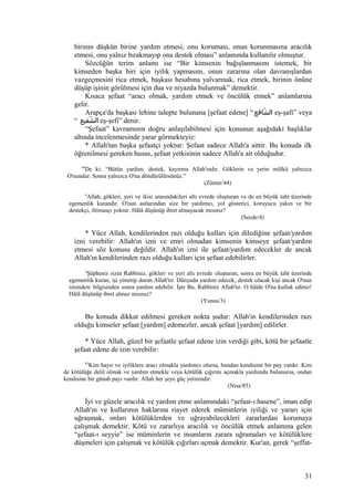 birinin düşkün birine yardım etmesi, onu koruması, onun korunmasına aracılık
etmesi, onu yalnız bırakmayıp ona destek olması” anlamında kullanılır olmuştur.
Sözcüğün terim anlamı ise “Bir kimsenin bağışlanmasını istemek, bir
kimseden başka biri için iyilik yapmasını, onun zararına olan davranışlardan
vazgeçmesini rica etmek, başkası hesabına yalvarmak, rica etmek, birinin önüne
düşüp işinin görülmesi için dua ve niyazda bulunmak” demektir.
Kısaca şefaat “aracı olmak, yardım etmek ve öncülük etmek” anlamlarına
gelir.
Arapça'da başkası lehine talepte bulunana [şefaat edene] “‫شافع‬ّ ‫ال‬ eş-şafi” veya
“ ‫شفيع‬ّ ‫ال‬ eş-şefi” denir.
“Şefaat” kavramının doğru anlaşılabilmesi için konunun aşağıdaki başlıklar
altında incelenmesinde yarar görmekteyiz:
* Allah'tan başka şefaatçi yoktur: Şefaat sadece Allah'a aittir. Bu konuda ilk
öğrenilmesi gereken husus, şefaat yetkisinin sadece Allah'a ait olduğudur.
44
De ki: “Bütün yardım, destek, kayırma Allah'ındır. Göklerin ve yerin mülkü yalnızca
O'nundur. Sonra yalnızca O'na döndürülürsünüz.”
(Zümer/44)
4
Allah, gökleri, yeri ve ikisi arasındakileri altı evrede oluşturan ve de en büyük taht üzerinde
egemenlik kurandır. O'nun astlarından size bir yardımcı, yol gösterici, koruyucu yakın ve bir
destekçi, iltimasçı yoktur. Hâlâ düşünüp ibret almayacak mısınız?
(Secde/4)
* Yüce Allah, kendilerinden razı olduğu kulları için dilediğine şefaat/yardım
izni verebilir: Allah'ın izni ve emri olmadan kimsenin kimseye şefaat/yardım
etmesi söz konusu değildir. Allah'ın izni ile şefaat/yardım edecekler de ancak
Allah'ın kendilerinden razı olduğu kulları için şefaat edebilirler.
3
Şüphesiz sizin Rabbiniz, gökleri ve yeri altı evrede oluşturan, sonra en büyük taht üzerinde
egemenlik kuran, işi yönetip duran Allah'tır. Dünyada yardım edecek, destek olacak kişi ancak O'nun
izninden/ bilgisinden sonra yardım edebilir. İşte Bu, Rabbiniz Allah'tır. O hâlde O'na kulluk ediniz!
Hâlâ düşünüp ibret almaz mısınız?
(Yunus/3)
Bu konuda dikkat edilmesi gereken nokta şudur: Allah'ın kendilerinden razı
olduğu kimseler şefaat [yardım] edemezler, ancak şefaat [yardım] edilirler.
* Yüce Allah, güzel bir şefaatle şefaat edene izin verdiği gibi, kötü bir şefaatle
şefaat edene de izin verebilir:
85
Kim hayır ve iyiliklere aracı olmakla yardımcı olursa, bundan kendisine bir pay vardır. Kim
de kötülüğe delil olmak ve yardım etmekle veya kötülük çığırını açmakla yardımda bulunursa, ondan
kendisine bir günah payı vardır. Allah her şeye güç yetirendir.
(Nisa/85)
İyi ve güzele aracılık ve yardım etme anlamındaki “şefaat-ı hasene”, iman edip
Allah'ın ve kullarının haklarına riayet ederek müminlerin iyiliği ve yararı için
uğraşmak, onları kötülüklerden ve uğrayabilecekleri zararlardan korumaya
çalışmak demektir. Kötü ve zararlıya aracılık ve öncülük etmek anlamına gelen
“şefaat-ı seyyie” ise müminlerin ve insanların zarara uğramaları ve kötülüklere
düşmeleri için çalışmak ve kötülük çığırları açmak demektir. Kur'an, gerek “şeffat-
31
 