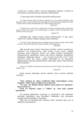 ı hasane”de ve gerekse “şeffat-ı seyyie”de bulunanların dünyada ve ahirette bu
davranışlarının sonuçlarından pay alacaklarını bildirmektedir.
* O gün şefaat yoktur, kimseden şefaat kabul edilmeyecektir:
48
Ve hiçbir kimsenin başka bir kimseye herhangi bir şey için karşılık ödemediği, hiçbir
kimseden yardımın, adam kayırmanın kabul edilmediği, kimseden fidyenin/kurtulmalığın alınmadığı
ve hiçbir kimsenin yardım olunmadığı güne karşı Allah'ın koruması altına girin.
(Bakara/48)
123
Kimsenin kimse yerine bir şey ödemeyeceği, kimseden kurtulmalık kabul edilmeyeceği,
yardımın, iltimasın hiç kimseye yarar sağlamayacağı ve suçluların yardım olunmadığı güne karşı
Allah'ın koruması altına girin.
(Bakara/123)
Görüldüğü gibi, ahirette kimseye şefaat ettirilmeyecektir. O gün sadece
Allah'ın izin verdikleri, bildikleri gerçeğe tanıklık edebilirler:
86
Ve onların, O'nun astlarından yalvarıp durdukları kimseler yardıma, desteğe, iltimasa mâlik
olamazlar. Ancak hakka şâhit olan Zat bunun dışındadır. Onlar da biliyorlar.
(Zühruf/86)
Halk arasında yaygın olarak “ümmetinden günahkâr olanların günahlarının
affedilmesi için peygamberimizin Allah katında aracılık etmesi” şeklinde
tanımlanan şefaat anlayışının Kur'an'a ters olduğu özellikle belirtilmelidir.
Peygamberimizin günahkârlara destek olup hatırını kullanarak günahkârların
kurtuluşunu sağlayacağı anlayışı, “… Sen ateştekini kurtarabilir misin?” diyen
Zümer/19’a terstir. Bu anlayış sahipleri bilmelidirler ki, bu anlayışlarını
değiştirmedikleri takdirde peygamberimizin şefaat değil, şikâyet ettiği ümmetine
dâhil olacaklardır:
30
Elçi de: “Ey Rabbim! Hiç şüphesiz benim toplumum şu Kur’ân'ı mehcur/ terk edilmiş bir şey
edindiler” dedi.
(Furkan/30)
Şefaat kavramı hakkındaki ayrıntılı açıklama Necm suresinin tahlilinde
verilmiştir.
87
Yine andolsun ki, onlara kendilerini kimin oluşturduğunu sorsan,
kesinlikle: “Allah” derler. O hâlde nasıl çevriliyorlar!
88
Ve onun, “Ey Rabbim! Bunlar şüphesiz imana gelmez bir toplumdur”
demesi kanıttır ki...
89
Artık sen onlardan vazgeç ve “Selâm!” de. Artık onlar yakında
bileceklerdir.
Bu ayetlerde Mekkelilerin tutarsızlığı ve Resulullah’ın onlar hakkındaki
ümitsizliği bildirildikten sonra Resulullah’a Mekkelilere nasıl davranması
gerektiği yönünde direktifler verilmektedir.
Daha önce de belirtildiği gibi, müşrikler Allah’ı tanımakta fakat yine de
bildiklerini okumaktadırlar:
32
 