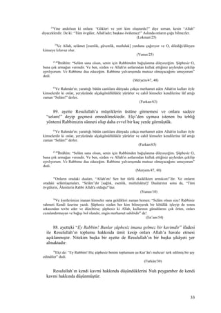 25
Yine andolsun ki onlara: “Gökleri ve yeri kim oluşturdu?” diye sorsan, kesin “Allah”
diyeceklerdir. De ki: “Tüm övgüler, Allah'adır; başkası övülemez!” Aslında onların çoğu bilmezler.
(Lokman/25)
25
Ve Allah, selâmet [esenlik, güvenlik, mutluluk] yurduna çağırıyor ve O, dilediği/dileyen
kimseye kılavuz olur.
(Yunus/25)
47,48
İbrâhîm: “Selâm sana olsun, senin için Rabbimden bağışlanma dileyeceğim. Şüphesiz O,
bana çok armağan verendir. Ve ben, sizden ve Allah'ın astlarından kulluk ettiğiniz şeylerden çekilip
ayrılıyorum. Ve Rabbime dua edeceğim. Rabbime yalvarışımda mutsuz olmayacağımı umuyorum”
dedi.
(Meryem/47, 48)
63
Ve Rahmân'ın; yarattığı bütün canlılara dünyada çokça merhamet eden Allah'ın kulları öyle
kimselerdir ki onlar, yeryüzünde alçakgönüllülükle yürürler ve cahil kimseler kendilerine lâf attığı
zaman “Selâm!” derler.
(Furkan/63)
89. ayette Resulullah’a müşriklerin üstüne gitmemesi ve onlara sadece
“selam!” deyip geçmesi emredilmektedir. Elçi’den uyması istenen bu tebliğ
yöntemi Rabbimizin sünneti olup daha evvel bir kaç yerde görmüştük.
63
Ve Rahmân'ın; yarattığı bütün canlılara dünyada çokça merhamet eden Allah'ın kulları öyle
kimselerdir ki onlar, yeryüzünde alçakgönüllülükle yürürler ve cahil kimseler kendilerine lâf attığı
zaman “Selâm!” derler.
(Furkan/63)
47,48
İbrâhîm: “Selâm sana olsun, senin için Rabbimden bağışlanma dileyeceğim. Şüphesiz O,
bana çok armağan verendir. Ve ben, sizden ve Allah'ın astlarından kulluk ettiğiniz şeylerden çekilip
ayrılıyorum. Ve Rabbime dua edeceğim. Rabbime yalvarışımda mutsuz olmayacağımı umuyorum”
dedi.
(Meryem/47, 48)
10
Onların oradaki duaları, “Allah'ım! Sen her türlü eksiklikten arınıksın!”dır. Ve onların
oradaki selâmlaşmaları, “Selâm”dır [sağlık, esenlik, mutluluktur]! Dualarının sonu da, “Tüm
övgülerin, Âlemlerin Rabbi Allah'a olduğu!”dur.
(Yunus/10)
54
Ve âyetlerimize inanan kimseler sana geldikleri zaman hemen: “Selâm olsun size! Rabbiniz
rahmeti Kendi üzerine yazdı. Şüphesiz sizden her kim bilmeyerek bir kötülük işleyip de sonra
arkasından tevbe eder ve düzeltirse; şüphesiz ki Allah, kullarının günahlarını çok örten, onları
cezalandırmayan ve bağışı bol olandır, engin merhamet sahibidir” de!
(En’am/54)
88. ayetteki “Ey Rabbim! Bunlar şüphesiz imana gelmez bir kavimdir” ifadesi
ile Resulullah’ın toplumu hakkında ümit kesip onları Allah’a havale etmesi
açıklanmıştır. Nitekim başka bir ayette de Resulullah’ın bir başka şikâyeti yer
almaktadır:
30
Elçi de: “Ey Rabbim! Hiç şüphesiz benim toplumum şu Kur’ân'ı mehcur/ terk edilmiş bir şey
edindiler” dedi.
(Furkân/30)
Resulullah’ın kendi kavmi hakkında düşündüklerini Nuh peygamber de kendi
kavmi hakkında düşünmüştür:
33
 