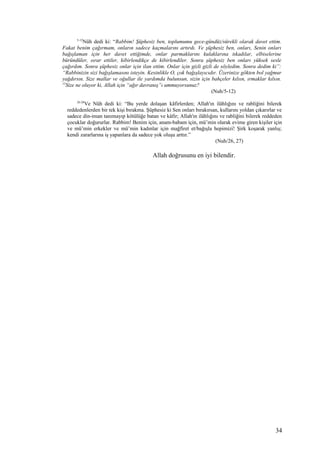 5-12
Nûh dedi ki: “Rabbim! Şüphesiz ben, toplumumu gece-gündüz/sürekli olarak davet ettim.
Fakat benim çağırmam, onların sadece kaçmalarını artırdı. Ve şüphesiz ben, onları, Senin onları
bağışlaman için her davet ettiğimde, onlar parmaklarını kulaklarına tıkadılar, elbiselerine
büründüler, ısrar ettiler, kibirlendikçe de kibirlendiler. Sonra şüphesiz ben onları yüksek sesle
çağırdım. Sonra şüphesiz onlar için ilan ettim. Onlar için gizli gizli de söyledim. Sonra dedim ki”:
“Rabbinizin sizi bağışlamasını isteyin. Kesinlikle O, çok bağışlayıcıdır. Üzerinize gökten bol yağmur
yağdırsın. Size mallar ve oğullar ile yardımda bulunsun, sizin için bahçeler kılsın, ırmaklar kılsın.
13
Size ne oluyor ki, Allah için “ağır davranış”ı ummuyorsunuz?
(Nuh/5-12)
26-28
Ve Nûh dedi ki: “Bu yerde dolaşan kâfirlerden; Allah'ın ilâhlığını ve rabliğini bilerek
reddedenlerden bir tek kişi bırakma. Şüphesiz ki Sen onları bırakırsan, kullarını yoldan çıkarırlar ve
sadece din-iman tanımayıp kötülüğe batan ve kâfir; Allah'ın ilâhlığını ve rabliğini bilerek reddeden
çocuklar doğururlar. Rabbim! Benim için, anam-babam için, mü’min olarak evime giren kişiler için
ve mü’min erkekler ve mü’min kadınlar için mağfiret et/bağışla hepimizi! Şirk koşarak yanlış;
kendi zararlarına iş yapanlara da sadece yok oluşu arttır.”
(Nuh/26, 27)
Allah doğrusunu en iyi bilendir.
34
 