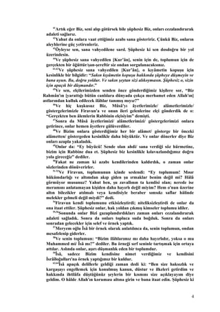 41
Artık eğer Biz, seni alıp götürsek bile şüphesiz Biz, onları cezalandırarak
adaleti sağlarız.
42
Yahut da onlara vaat ettiğimiz azabı sana gösteririz. Çünkü Biz, onların
aleyhlerine güç yetirenleriz.
43
Öyleyse sen, sana vahyedilene sarıl. Şüphesiz ki sen dosdoğru bir yol
üzerindesin.
44
Ve şüphesiz sana vahyedilen [Kur’ân], senin için de, toplumun için de
gerçekten bir öğüttür/şan-şereftir siz ondan sorgulanacaksınız.
61,62
Ve şüphesiz sana vahyedilen [Kur’ân], o kıyâmetin kopuşu için
kesinlikle bir bilgidir: “Sakın kıyâmetin kopuşu hakkında şüpheye düşmeyin ve
bana uyun. Bu, doğru yoldur. Ve sakın şeytan sizi alıkoymasın. Şüphesiz o, sizin
için apaçık bir düşmandır.”
45
Ve sen, elçilerimizden senden önce gönderdiğimiz kişilere sor, “Biz
Rahmân'ın [yarattığı bütün canlılara dünyada çokça merhamet eden Allah'ın]
astlarından kulluk edilecek ilâhlar tanımış mıyız?”
46
Ve hiç kuşkusuz Biz, Mûsâ'yı âyetlerimizle/ alâmetlerimizle/
göstergelerimizle Firavun'a ve onun ileri gelenlerine elçi gönderdik de o:
“Gerçekten ben âlemlerin Rabbinin elçisiyim” demişti.
47
Sonra da Mûsâ âyetlerimizi/ alâmetlerimizi/ göstergelerimizi onlara
getirince, onlar hemen âyetlere gülüverdiler.
48
Ve Bizim onlara gösterdiğimiz her bir alâmet/ gösterge bir önceki
alâmetten/ göstergeden kesinlikle daha büyüktür. Ve onlar dönerler diye Biz
onları azapla yakaladık.
49
Onlar da: “Ey büyücü! Sende olan ahdi/ sana verdiği söz hürmetine,
bizim için Rabbine dua et. Şüphesiz biz kesinlikle kılavuzlandığımız doğru
yola gireceğiz” dediler.
50
Fakat ne zaman ki azabı kendilerinden kaldırdık, o zaman onlar
sözlerinden dönüverirler.
51-53
Ve Firavun, toplumunun içinde seslendi: “Ey toplumum! Mısır
hükümdarlığı ve altımdan akıp giden şu ırmaklar benim değil mi? Hâlâ
görmüyor musunuz? Yahut ben, şu zavallının ta kendisi olan; nerede ise
meramını anlatamayan kişiden daha hayırlı değil miyim? Hem o'nun üzerine
altın bilezikler atılmalı veya kendisiyle beraber sımsıkı saflar hâlinde
melekler gelmeli değil miydi?” dedi.
54
Firavun kendi toplumunu etkisizleştirdi; niteliksizleştirdi de onlar da
ona itaat ettiler. Şüphesiz onlar, hak yoldan çıkmış kimseler toplumu idiler.
55,56
Sonunda onlar Bizi gazaplandırdıkları zaman onları cezalandırarak
adaleti sağladık. Sonra da onları topluca suda boğduk. Sonra da onları
sonradan gelecekler için selef ve örnek yaptık.
57
Meryem oğlu Îsâ bir örnek olarak anlatılınca da, senin toplumun, ondan
mesafelenip giderler.
58
Ve senin toplumun: “Bizim ilâhlarımız mı daha hayırlıdır, yoksa o mu
Muhammed mi/ Îsâ mı?” dediler. Bu örneği sırf seninle tartışmak için ortaya
attılar. Aslında onlar, aşırı düşmanlık eden bir toplumdur.
59
Îsâ, sadece Bizim kendisine nimet verdiğimiz ve kendisini
İsrâîloğulları'na örnek yaptığımız bir kuldur.
63,64
Îsâ apaçık delillerle geldiği zaman dedi ki: “Ben size haksızlık ve
kargaşayı engellemek için konulmuş kanun, düstur ve ilkeleri getirdim ve
hakkında ihtilâfa düştüğünüz şeylerin bir kısmını size açıklayayım diye
geldim. O hâlde Allah'ın koruması altına girin ve bana itaat edin. Şüphesiz ki
4
 