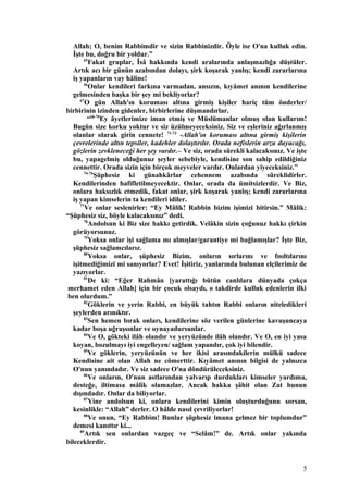 Allah; O, benim Rabbimdir ve sizin Rabbinizdir. Öyle ise O'na kulluk edin.
İşte bu, doğru bir yoldur.”
65
Fakat gruplar, Îsâ hakkında kendi aralarında anlaşmazlığa düştüler.
Artık acı bir günün azabından dolayı, şirk koşarak yanlış; kendi zararlarına
iş yapanların vay hâline!
66
Onlar kendileri farkına varmadan, ansızın, kıyâmet anının kendilerine
gelmesinden başka bir şey mi bekliyorlar?
67
O gün Allah'ın koruması altına girmiş kişiler hariç tüm önderler/
birbirinin izinden gidenler, birbirlerine düşmandırlar.
“68-70
Ey âyetlerimize iman etmiş ve Müslümanlar olmuş olan kullarım!
Bugün size korku yoktur ve siz üzülmeyeceksiniz. Siz ve eşleriniz ağırlanmış
olanlar olarak girin cennete! 71-73
-Allah'ın koruması altına girmiş kişilerin
çevrelerinde altın tepsiler, kadehler dolaştırılır. Orada nefislerin arzu duyacağı,
gözlerin zevkleneceği her şey vardır.– Ve siz, orada sürekli kalacaksınız. Ve işte
bu, yapagelmiş olduğunuz şeyler sebebiyle, kendisine son sahip edildiğiniz
cennettir. Orada sizin için birçok meyveler vardır. Onlardan yiyeceksiniz.”
74-76
Şüphesiz ki günahkârlar cehennem azabında süreklidirler.
Kendilerinden hafifletilmeyecektir. Onlar, orada da ümitsizlerdir. Ve Biz,
onlara haksızlık etmedik, fakat onlar, şirk koşarak yanlış; kendi zararlarına
iş yapan kimselerin ta kendileri idiler.
77
Ve onlar seslenirler: “Ey Mâlik! Rabbin bizim işimizi bitirsin.” Mâlik:
“Şüphesiz siz, böyle kalacaksınız” dedi.
78
Andolsun ki Biz size hakkı getirdik. Velâkin sizin çoğunuz hakkı çirkin
görüyorsunuz.
79
Yoksa onlar işi sağlama mı almışlar/garantiye mi bağlamışlar? İşte Biz,
şüphesiz sağlamcılarız.
80
Yoksa onlar, şüphesiz Bizim, onların sırlarını ve fısıltılarını
işitmediğimizi mi sanıyorlar? Evet! İşitiriz, yanlarında bulunan elçilerimiz de
yazıyorlar.
81
De ki: “Eğer Rahmân [yarattığı bütün canlılara dünyada çokça
merhamet eden Allah] için bir çocuk olsaydı, o takdirde kulluk edenlerin ilki
ben olurdum.”
82
Göklerin ve yerin Rabbi, en büyük tahtın Rabbi onların niteledikleri
şeylerden arınıktır.
83
Sen hemen bırak onları, kendilerine söz verilen günlerine kavuşuncaya
kadar boşa uğraşsınlar ve oynayadursunlar.
84
Ve O, gökteki ilâh olandır ve yeryüzünde ilâh olandır. Ve O, en iyi yasa
koyan, bozulmayı iyi engelleyen/ sağlam yapandır, çok iyi bilendir.
85
Ve göklerin, yeryüzünün ve her ikisi arasındakilerin mülkü sadece
Kendisine ait olan Allah ne cömerttir. Kıyâmet anının bilgisi de yalnızca
O'nun yanındadır. Ve siz sadece O'na döndürüleceksiniz.
86
Ve onların, O'nun astlarından yalvarıp durdukları kimseler yardıma,
desteğe, iltimasa mâlik olamazlar. Ancak hakka şâhit olan Zat bunun
dışındadır. Onlar da biliyorlar.
87
Yine andolsun ki, onlara kendilerini kimin oluşturduğunu sorsan,
kesinlikle: “Allah” derler. O hâlde nasıl çevriliyorlar!
88
Ve onun, “Ey Rabbim! Bunlar şüphesiz imana gelmez bir toplumdur”
demesi kanıttır ki...
89
Artık sen onlardan vazgeç ve “Selâm!” de. Artık onlar yakında
bileceklerdir.
5
 