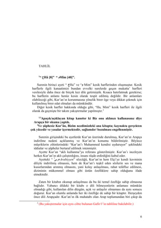 TAHLİL
1
“ ‫ح‬Hâ [8]” “ ‫م‬Mîm [40]”.
Surenin birinci ayeti “ ‫ح‬Ha” ve “‫م‬ Mim” kesik harflerinden oluşmuştur. Kesik
harflerle ilgili kanaatimizi bundan evvelki surelerde geçen mukatta’ harfleri
vesilesiyle daha önce de birçok kez dile getirmiştik. Kısaca hatırlatmak gerekirse;
bu harflerin anlamı henüz kesin olarak tespit edilmiş değildir. Bir anlamları
olabileceği gibi, Kur’an’ın korunmasına yönelik birer öge veya dikkat çekmek için
kullanılmış birer edat olmaları da mümkündür.
Diğer kesik harfler hakkında olduğu gibi, “Ha, Mim” kesik harfleri ile ilgili
olarak da geçmişte bir takım yakıştırmalar yapılmıştır.2
2,3
Apaçık/açıklayan kitap kanıttır ki Biz onu aklınızı kullanasınız diye
Arapça bir okuma yaptık.
4
Ve şüphesiz Kur’ân, Bizim nezdimizdeki ana kitapta; kaynakta gerçekten
çok yücedir ve yasalar içermektedir, sağlamdır/ bozulması engellenmiştir.
Surenin girişindeki bu ayetlerde Kur’an üzerinde durulmuş, Kur’an’ın Arapça
indirilme nedeni açıklanmış ve Kur’an’ın konumu bildirilmiştir. Böylece
müşriklerin zihinlerindeki “Kur’an’ı Muhammed kendisi uyduruyor” şeklindeki
iddialar ve şüpheler bertaraf edilmek istenmiştir.
Ayette Kur’an “aklı kullanma”ya referans gösterilmiştir. Kur’an’ı inceleyen
herkes Kur’an’ın aklı çalıştırdığını, insanı rüşde erdirdiğini kabul eder.
Ayetteki “ ‫ي‬ًّ ‫عرب‬Arabiyyen” sözcüğü, Kur’an’ın hem Elçi’ye kendi kavminin
diliyle indirilmiş olmasını, hem de Kur’an’ı teşkil eden sözlerin ses ve mana
kusurlarından arınmış olmasını, yani kolay anlaşılması, rahat telâffuz edilmesi,
diziminin mükemmel olması gibi üstün özelliklere sahip olduğunu ifade
etmektedir.
Zaten bir kitabın okunup anlaşılması da bu iki temel özelliğe sahip olmasına
bağlıdır. Yabancı dildeki bir kitabı o dili bilmeyenlerin anlaması mümkün
olmadığı gibi, kullanılan dilin düzgün, açık ve anlaşılır olmaması da aynı sonucu
doğurur. Kur’an olumlu anlamda her iki özelliğe de sahip bir kitaptır. Herşeyden
önce dili Arapçadır. Kur’an’ın ilk muhatabı olan Arap toplumundan biri çıkıp da
2
(Bu yakıştırmalar için aynı ciltte bulunan Gafir/1’in tahliline bakılabilir.)
6
 