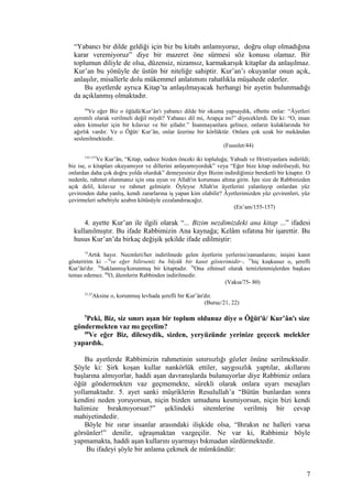 “Yabancı bir dilde geldiği için biz bu kitabı anlamıyoruz, doğru olup olmadığına
karar veremiyoruz” diye bir mazeret öne sürmesi söz konusu olamaz. Bir
toplumun diliyle de olsa, düzensiz, nizamsız, karmakarışık kitaplar da anlaşılmaz.
Kur’an bu yönüyle de üstün bir niteliğe sahiptir. Kur’an’ı okuyanlar onun açık,
anlaşılır, misallerle dolu mükemmel anlatımını rahatlıkla müşahede ederler.
Bu ayetlerde ayrıca Kitap’ta anlaşılmayacak herhangi bir ayetin bulunmadığı
da açıklanmış olmaktadır.
44
Ve eğer Biz o öğüdü/Kur’ân'ı yabancı dilde bir okuma yapsaydık, elbette onlar: “Âyetleri
ayrıntılı olarak verilmeli değil miydi? Yabancı dil mi, Arapça mı!” diyeceklerdi. De ki: “O, iman
eden kimseler için bir kılavuz ve bir şifadır.” İnanmayanlara gelince, onların kulaklarında bir
ağırlık vardır. Ve o Öğüt/ Kur’ân, onlar üzerine bir körlüktür. Onlara çok uzak bir mekândan
seslenilmektedir.
(Fussılet/44)
155-157
Ve Kur’ân, “Kitap, sadece bizden önceki iki topluluğa; Yahudi ve Hristiyanlara indirildi;
biz ise, o kitapları okuyamıyor ve dillerini anlayamıyorduk” veya “Eğer bize kitap indirilseydi, biz
onlardan daha çok doğru yolda olurduk” demeyesiniz diye Bizim indirdiğimiz bereketli bir kitaptır. O
nedenle, rahmet olunmanız için ona uyun ve Allah'ın koruması altına girin. İşte size de Rabbinizden
açık delil, kılavuz ve rahmet gelmiştir. Öyleyse Allah'ın âyetlerini yalanlayıp onlardan yüz
çevirenden daha yanlış, kendi zararlarına iş yapan kim olabilir? Âyetlerimizden yüz çevirenleri, yüz
çevirmeleri sebebiyle azabın kötüsüyle cezalandıracağız.
(En’am/155-157)
4. ayette Kur’an ile ilgili olarak “... Bizim nezdimizdeki ana kitap ...” ifadesi
kullanılmıştır. Bu ifade Rabbimizin Ana kaynağa; Kelâm sıfatına bir işarettir. Bu
husus Kur’an’da birkaç değişik şekilde ifade edilmiştir:
75
Artık hayır. Necmleri/her indirilmede gelen âyetlerin yerlerini/zamanlarını; inişini kanıt
gösteririm ki –76
ve eğer bilirseniz bu büyük bir kanıt gösterimidir–, 77
hiç kuşkusuz o, şerefli
Kur’ân'dır. 78
Saklanmış/korunmuş bir kitaptadır. 79
Ona zihinsel olarak temizlenmişlerden başkası
temas edemez. 80
O, âlemlerin Rabbinden indirilmedir.
(Vakıa/75- 80)
21,22
Aksine o, korunmuş levhada şerefli bir Kur’ân'dır.
(Buruc/21, 22)
5
Peki, Biz, siz sınırı aşan bir toplum oldunuz diye o Öğüt'ü/ Kur’ân'ı size
göndermekten vaz mı geçelim?
60
Ve eğer Biz, dileseydik, sizden, yeryüzünde yerinize geçecek melekler
yapardık.
Bu ayetlerde Rabbimizin rahmetinin sınırsızlığı gözler önüne serilmektedir.
Şöyle ki: Şirk koşan kullar nankörlük ettiler, saygısızlık yaptılar, akıllarını
başlarına almıyorlar, haddi aşan davranışlarda bulunuyorlar diye Rabbimiz onlara
öğüt göndermekten vaz geçmemekte, sürekli olarak onlara uyarı mesajları
yollamaktadır. 5. ayet sanki müşriklerin Resulullah’a “Bütün bunlardan sonra
kendini neden yoruyorsun, niçin bizden umudunu kesmiyorsun, niçin bizi kendi
halimize bırakmıyorsun?” şeklindeki sitemlerine verilmiş bir cevap
mahiyetindedir.
Böyle bir ısrar insanlar arasındaki ilişkide olsa, “Bırakın ne halleri varsa
görsünler!” denilir, uğraşmaktan vazgeçilir. Ne var ki, Rabbimiz böyle
yapmamakta, haddi aşan kullarını uyarmayı bıkmadan sürdürmektedir.
Bu ifadeyi şöyle bir anlama çekmek de mümkündür:
7
 