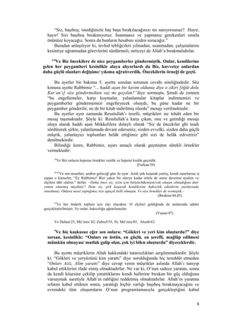 “Siz, başıboş; istediğinizle baş başa bırakılacağınızı mı sanıyorsunuz? Hayır,
hayır! Sizi başıboş bırakmıyoruz. İnanmanız ve yapmanız gerekenleri ısrarla
önünüze koyacağız. Sonra da bunların hesabını sizden soracağız.”
Buradan anlaşılıyor ki, tevhid tebliğcileri yılmadan, usanmadan, çalışmalarını
kesintiye uğratmadan görevlerini sürdürmeli, neticeyi de Allah’a bırakmalıdırlar.
6-8
Ve Biz öncekilere de nice peygamberler göndermiştik. Onlar, kendilerine
gelen her peygamberi kesinlikle alaya alıyorlardı da Biz, kuvvetçe onlardan
daha güçlü olanları değişime/ yıkıma uğratıverdik. Öncekilerin örneği de geçti.
Bu ayetler bir bakıma 5. ayette sorulan sorunun cevabı niteliğindedir. Söz
konusu ayette Rabbimiz “... haddi aşan bir kavim oldunuz diye o zikiri [öğüt dolu
Kur’an’ı] size göndermekten vaz mı geçelim?”diye sormuştu. Şimdi de zımnen
“bu engellemeler, karşı koymalar, yalanlamalar kitaplar indirmemizi ve
peygamberler göndermemizi engelleyecek olsaydı, bu güne kadar ne bir
peygamber gönderilir, ne de bir kitab indirilmiş olurdu” mesajı verilmektedir.
Bu ayetler aynı zamanda Resulullah’ı teselli, müşrikleri ise tehdit eden bir
mesaj taşımaktadır. Şöyle ki: Resulullah’a karşı çıkan, onu ve getirdiği mesajı
alaya alarak haddi aşan Mekkelilere dolaylı olarak “Siz de öncekiler gbi inadı
sürdürerek şirkte, yalanlamada devam ederseniz, sizden evvelki, sizden daha güçlü
müşrik, yalanlayıcı toplumları helâk ettiğimiz gibi sizi de helâk ediveririz”
denilmektedir.
Bilindiği üzere, Rabbimiz, uyarı amaçlı olarak geçmişten sürekli örnekler
vermektedir:
39
Ve Biz onların hepsine örnekler verdik ve hepsini kırdık geçirdik.
(Furkan/39)
44,45
Ve sen insanları, azabın geleceği gün ile uyar. Artık şirk koşarak yanlış; kendi zararlarına iş
yapan o kimseler, “Ey Rabbimiz! Bizi yakın bir süreye kadar ertele de senin davetine uyalım ve
elçilere tâbi olalım.” derler. –Daha önce siz, sizin için bitişin/tükenişin/yok oluşun olmadığına dair
yemin etmemiş miydiniz? Hem siz, şirk koşarak kendilerine haksızlık edenlerin yurtlarında
oturdunuz. Onlara nasıl yaptığımız size apaçık belli olmuştu. Ve size örnekler de vermiştik.–
(İbrahim/44,45)
47
Ve her önderli toplum için elçi olacaktır. O elçileri geldiğinde de aralarında adalet
gerçekleştirilmiştir. Ve onlar, haksızlığa uğratılmazlar.
(Yunus/47)
Ve Duhan/25, Mü’min/ 82, Zuhruf/55, 56, Mü’min/85, Ahzab/62.
9
Ve hiç kuşkusuz eğer sen onlara: “Gökleri ve yeri kim oluşturdu?” diye
sorsan, kesinlikle: “Onları en üstün, en güçlü, en şerefli, mağlûp edilmesi
mümkün olmayan/ mutlak galip olan, çok iyi bilen oluşturdu” diyeceklerdir.
Bu ayette müşriklerin Allah hakkındaki tutarsızlıkları sergilenmektedir. Şöyle
ki: “Gökleri ve yeryüzünü kim yarattı” diye sorulduğunda hiç tereddüt etmeden
“Onları Azîz, Alîm yarattı” diye cevap veren müşrikler aslında Allah’ı tanıyıp
kabul ettiklerini ifade etmiş olmaktadırlar. Ne var ki, O’nun sadece yaratan, sonra
da kendi köşesine çekilip yarattıklarını kendi hallerine bırakan bir güç olduğunu
varsaymak suretiyle Allah’ın rabliğini reddetmiş olmaktadırlar. Allah’ın yaratma
sıfatını kabul ettikten sonra, yarattığı hiçbir varlığı başıboş bırakmayacağını ve
evrendeki tüm oluşumların O’nun programlamasıyla gerçekleştiğini kabul
8
 