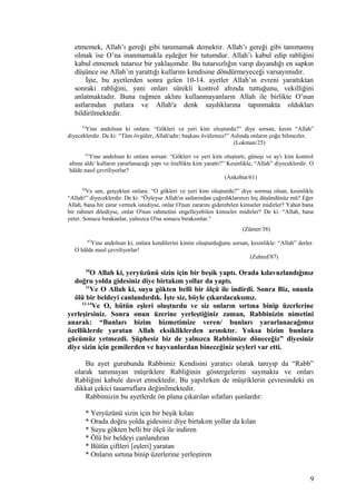 etmemek, Allah’ı gereği gibi tanımamak demektir. Allah’ı gereği gibi tanımamış
olmak ise O’na inanmamakla eşdeğer bir tutumdur. Allah’ı kabul edip rabliğini
kabul etmemek tutarsız bir yaklaşımdır. Bu tutarsızlığın varıp dayandığı en sapkın
düşünce ise Allah’ın yarattığı kullarını kendisine döndürmeyeceği varsayımıdır.
İşte, bu ayetlerden sonra gelen 10-14. ayetler Allah’ın evreni yarattıktan
sonraki rabliğini, yani onları sürekli kontrol altında tuttuğunu, vekilliğini
anlatmaktadır. Buna rağmen aklını kullanmayanların Allah ile birlikte O’nun
astlarından putlara ve Allah'a denk saydıklarına tapınmakta oldukları
bildirilmektedir.
25
Yine andolsun ki onlara: “Gökleri ve yeri kim oluşturdu?” diye sorsan, kesin “Allah”
diyeceklerdir. De ki: “Tüm övgüler, Allah'adır; başkası övülemez!” Aslında onların çoğu bilmezler.
(Lokman/25)
61
Yine andolsun ki onlara sorsan: “Gökleri ve yeri kim oluşturtı, güneşi ve ay'ı kim kontrol
altına aldı/ kulların yararlanacağı yapı ve özellikte kim yarattı?” Kesinlikle, “Allah” diyeceklerdir. O
hâlde nasıl çevriliyorlar?
(Ankebut/61)
38
Ve sen, gerçekten onlara: “O gökleri ve yeri kim oluşturdu?” diye sormuş olsan, kesinlikle
“Allah!” diyeceklerdir. De ki: “Öyleyse Allah'ın astlarından çağırdıklarınızı hiç düşündünüz mü? Eğer
Allah, bana bir zarar vermek istediyse, onlar O'nun zararını giderebilen kimseler midirler? Yahut bana
bir rahmet dilediyse, onlar O'nun rahmetini engelleyebilen kimseler midirler? De ki: “Allah, bana
yeter. Sonucu bırakanlar, yalnızca O'na sonucu bıraksınlar.”
(Zümer/38)
87
Yine andolsun ki, onlara kendilerini kimin oluşturduğunu sorsan, kesinlikle: “Allah” derler.
O hâlde nasıl çevriliyorlar!
(Zuhruf/87)
10
O Allah ki, yeryüzünü sizin için bir beşik yaptı. Orada kılavuzlandığınız
doğru yolda gidesiniz diye birtakım yollar da yaptı.
11
Ve O Allah ki, suyu gökten belli bir ölçü ile indirdi. Sonra Biz, onunla
ölü bir beldeyi canlandırdık. İşte siz, böyle çıkarılacaksınız.
12-14
Ve O, bütün eşleri oluşturdu ve siz onların sırtına binip üzerlerine
yerleşirsiniz. Sonra onun üzerine yerleştiğiniz zaman, Rabbinizin nimetini
anarak: “Bunları bizim hizmetimize veren/ bunları yararlanacağımız
özelliklerde yaratan Allah eksikliklerden arınıktır. Yoksa bizim bunlara
gücümüz yetmezdi. Şüphesiz biz de yalnızca Rabbimize döneceğiz” diyesiniz
diye sizin için gemilerden ve hayvanlardan bineceğiniz şeyleri var etti.
Bu ayet gurubunda Rabbimiz Kendisini yaratıcı olarak tanıyıp da “Rabb”
olarak tanımayan müşriklere Rabliğinin göstergelerini saymakta ve onları
Rabliğini kabule davet etmektedir. Bu yapılırken de müşriklerin çevresindeki en
dikkat çekici tasarruflara değinilmektedir.
Rabbimizin bu ayetlerde ön plana çıkarılan sıfatları şunlardır:
* Yeryüzünü sizin için bir beşik kılan
* Orada doğru yolda gidesiniz diye birtakım yollar da kılan
* Suyu gökten belli bir ölçü ile indiren
* Ölü bir beldeyi canlandıran
* Bütün çiftleri [eşleri] yaratan
* Onların sırtına binip üzerlerine yerleştiren
9
 