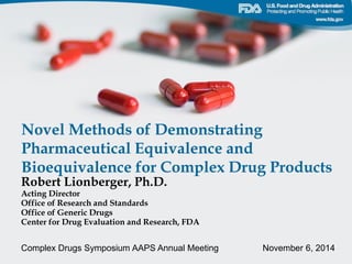 Novel Methods of Demonstrating
Pharmaceutical Equivalence and
Bioequivalence for Complex Drug Products
Robert Lionberger, Ph.D.
Acting Director
Office of Research and Standards
Office of Generic Drugs
Center for Drug Evaluation and Research, FDA
Complex Drugs Symposium AAPS Annual Meeting November 6, 2014
 