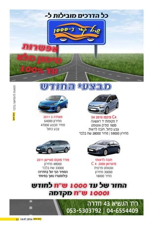 11 14.07.2016
‫החודש‬ ‫מבצעי‬
sx 2010 ‫פיקסו‬ C4
‫ראשונה‬ ‫יד‬ ‫מקומות‬ 7
‫אוטומט‬ ‫סמ"ק‬ 1600
‫לראות‬ ‫חובה‬ .‫כחול‬ ‫צבע‬
‫בלבד‬ ‫שח‬ 28000 ‫מחיר‬ | 59000 ‫מחירון‬
sx 2010 ‫פיקסו‬ C4
‫ראשונה‬ ‫יד‬ ‫מקומות‬ 7
‫אוטומט‬ ‫סמ"ק‬ 1600
‫לראות‬ ‫חובה‬ .‫כחול‬ ‫צבע‬
‫בלבד‬ ‫שח‬ 28000 ‫מחיר‬ | 59000 ‫מחירון‬
!‫לראות‬ ‫חובה‬
C 4 2008 ‫סיטרואן‬
‫פרטית‬ ‫אוטומט‬
‫מחירון‬ 30000
18000 ‫מחיר‬
2011 3 ‫מאזדה‬
64000 ‫מחירון‬
47000 ‫מבצע‬ ‫מחיר‬
‫כחול‬ ‫צבע‬
2011 ‫סטיישן‬ ‫פוקוס‬ ‫פורד‬
‫מחירון‬ 48000
‫בלבד‬ ‫שח‬ 33000
!‫בחדרה‬ ‫זול‬ ‫הכי‬ ‫המחיר‬
‫במיוחד‬ ‫נמוך‬ ‫קילומטרז‬
-‫ל‬ ‫מובילות‬ ‫הדרכים‬ ‫כל‬
‫חדרה‬ 43 ‫הנשיא‬ ‘‫רח‬
053-5303792 | 04-6554409
‫לחודש‬ ‫ש"ח‬ 1000 ‫עד‬ ‫של‬ ‫החזר‬
‫מקדמה‬ ‫ש"ח‬ 1000‫ו‬
‫ת‬‫ו‬‫ר‬‫ש‬‫פ‬‫א‬
‫א‬‫ל‬‫מ‬ ‫ן‬‫ו‬‫מ‬‫י‬‫מ‬
100% ‫ד‬‫ע‬
‫בלבד‬‫להמחשה‬‫תמונות‬
 