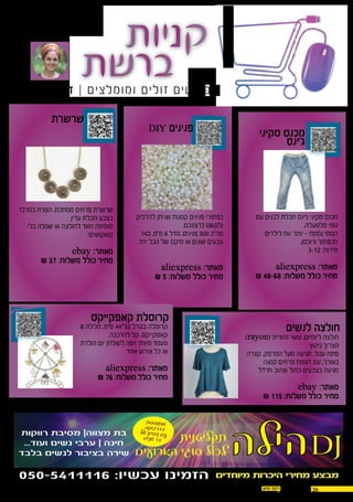 2614.07.2016
,‫המומלצים‬ ‫המוצרים‬ ‫של‬ ‫בקישורים‬ ‫מעוניינים‬ ‫והינכם‬ ‫במידה‬
newsay10@gmail.com :‫במייל‬ ‫אלינו‬ ‫לפנות‬ ‫ניתן‬
‫סקיני‬ ‫מכנס‬
‫ג'ינס‬
‫לנשים‬ ‫חולצה‬
‫קאפקייקס‬ ‫קרוסלת‬
‫שרשרת‬
DIY ‫פנינים‬
‫עם‬ ‫לבנים‬ ‫תכלת‬ ‫ג'ינס‬ ‫סקיני‬ ‫מכנס‬
,‫מלמעלה‬ ‫גומי‬
‫לילדים‬ ‫נוח‬ ‫יותר‬ – ‫נמתח‬ ‫הגומי‬
.‫ורוכסן‬ ‫מכפתור‬
3-12 :‫מידות‬
aliexpress :‫מאתר‬
₪ 48-68 :‫משלוח‬ ‫כולל‬ ‫מחיר‬
,)rayon( ‫זהורית‬ ‫עשוי‬ ,‫ליומיום‬ ‫חולצה‬
‫גיהוץ‬ ‫מצריך‬
‫קצרה‬ ,‫המרפק‬ ‫מעל‬ ‫מגיעה‬ ,‫עגול‬ ‫פתח‬
‫קטנה‬ ‫פרחים‬ ‫דוגמת‬ ‫עם‬ ,‫באורך‬
‫חרדל‬ ‫וצהוב‬ ‫כחול‬ ‫בצבעים‬ ‫מגיעה‬
ebay :‫מאתר‬
₪ 115 :‫משלוח‬ ‫כולל‬ ‫מחיר‬
8 ‫מכילה‬ ,‫ס"מ‬ 44*32 ‫בגודל‬ ‫קרוסלה‬
,‫להרכבה‬ ‫קל‬ ,‫קאפקייקס‬
‫הולדת‬ ‫יום‬ ‫לשולחן‬ ‫ויפה‬ ‫מיוחד‬ ‫מעמד‬
‫אחר‬ ‫אירוע‬ ‫כל‬ ‫או‬
aliexpress :‫מאתר‬
₪ 76 :‫משלוח‬ ‫כולל‬ ‫מחיר‬
‫להדביק‬ ‫שניתן‬ ‫קטנות‬ ‫פנינים‬ ‫כפתורי‬
.‫כרצונכם‬ ‫ולקשט‬
14‫ב‬ ,‫מ"מ‬ 6 ‫גודל‬ ,‫פנינים‬ 300 ‫סה"כ‬
.‫יחד‬ ‫הכל‬ ‫של‬ ‫מיקס‬ ‫או‬ ‫שונים‬ ‫צבעים‬
aliexpress :‫מאתר‬
₪ 5 :‫משלוח‬ ‫כולל‬ ‫מחיר‬
‫במרכז‬ ‫הפרח‬ ,‫ממתכת‬ ‫פרחים‬ ‫שרשרת‬
‫עדין‬ ‫תכלת‬ ‫בצבע‬
‫בלי‬ ‫שמלה‬ ‫או‬ ‫לחולצה‬ ‫מאד‬ ‫מוסיפה‬
!‫קשקושים‬
ebay :‫מאתר‬
₪ 37 :‫משלוח‬ ‫כולל‬ ‫מחיר‬
‫תקליטנית‬
‫הארועים‬ ‫סוגי‬ ‫לכול‬
‫רווקות‬ ‫מסיבת‬ |‫מצווה‬ ‫בת‬
...‫ועוד‬ ‫נשים‬ ‫ערבי‬ | ‫חינה‬
‫בלבד‬ ‫לנשים‬ ‫בציבור‬ ‫שירה‬
‫ת‬‫פ‬‫פ‬‫תו‬‫מ‬‫קה‬‫בו‬‫דר‬‫ב‬‫של‬ ‫יון‬‫ס‬‫ני‬ ‫ם‬‫ע‬‫ם‬‫שני‬ 12
050-5411116 :‫עכשיו‬ ‫הזמינו‬
‫הילה‬DJ
‫מיוחדים‬ ‫היכרות‬ ‫מחירי‬ ‫מבצע‬
 