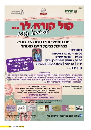 29 14.07.2016
...‫לך‬ ‫קורא‬ ‫קול‬
‫ם‬‫י‬‫ש‬‫נ‬ ‫ל‬‫ב‬‫י‬‫ט‬‫ס‬‫פ‬‫ם‬‫י‬‫ש‬‫נ‬ ‫ל‬‫ב‬‫י‬‫ט‬‫ס‬‫פ‬
‫בברכה‬
‫גנדלמן‬ ‫צביקה‬ ‫מר‬
‫העיר‬ ‫ראש‬
‫בוסקילה‬ ‫אליהו‬ ‫עו״ד‬
‫תורנית‬ ‫תרבות‬ ‫תיק‬ ‫מחזיק‬
21.07.16 ‫בתמוז‬ ‫טו׳‬ ‫חמישי‬ ‫ביום‬
‫מאוחד‬ ‫חיים‬ ‫גבעת‬ ‫בבריכת‬
‫כרטיסים‬ ‫לרכישת‬
052-4651102 | 054-9982729
‫לך״‬ ‫קורא‬ ‫״קול‬ ‫בפייסבוק‬ ‫אותנו‬ ‫חפשו‬
₪ 70 :‫כרטיס‬ ‫מחיר‬
₪ 40 -‫חיילות‬ ,‫סטודנטיות‬ ,‫שירות‬ ‫בנות‬ ,‫לאברכיות‬ ‫מיוחד‬ ‫מחיר‬
₪ 50 -‫וקבוצות‬ ‫המורים‬ ‫הסתדרות‬ ,‫עובדים‬ ‫וועדי‬
!‫לנרשמת‬ ‫הנחה‬ ₪ 500 ‫שאנן‬ ‫למכללת‬ ‫רישום‬ ‫יריד‬ ‫יתקיים‬ ‫במקום‬
:‫בתוכנית‬
‫ראשונה‬ ‫סדנא‬ - 18.00
‫שנייה‬ ‫סדנא‬ - 19.00
‫יוסף‬ ‫בן‬ ‫רוחמה‬ ‫מופע‬ - 20.00
‫חופשית‬ ‫קפה‬ ‫פינת‬ | ‫קריוקי‬ | ‫יריד‬
...‫ובריכה‬
‫בס״ד‬
(‫חדרה‬ 40 ‫סמואל‬ ‫)הרברט‬ ‫היהודי״‬ ‫ב״הבית‬ ‫גם‬ ‫כרטיסים‬ ‫לרכוש‬ ‫ניתן‬
‫תורנית‬ ‫לתרבות‬ ‫המחלקה‬ ‫ובמשרדי‬
:‫סדנאות‬‫מבחר‬
‫צחוק‬ | ‫מור‬ ‫רויטל‬ -‫זומבה‬ | ‫ברטון‬ ‫יודפת‬ -‫מטפחות‬ ‫קשירת‬ | ‫וייס‬ ‫אפרת‬ -‫אינדנאס‬ ‫מחול‬ | ‫חיבורים‬ ‫סדנת‬
‫את‬‫יוצרת‬‫היי‬|‫דורי‬‫בן‬‫עינב‬-‫״ימימה״‬‫הכרתית‬‫חשיבה‬|*
‫ברדה‬‫סימה‬-‫עגילים‬‫עיצוב‬|‫הלל‬‫שושנה‬-‫אימוג׳י‬
‫שיטרית‬‫אנה‬-‫לבורא‬‫מרפא‬‫חיבור‬‫בלב״‬‫״לגעת‬|‫סטולוביץ׳‬‫מרים‬-‫במתבגרים‬‫לגעת‬|*
‫לוי‬‫ליאורה‬-‫עצמך‬
...**
‫ועוד‬|‫איפור‬‫סדנת‬|‫שיטרית‬‫אנה‬-‫ללידה‬‫הכנה‬|
.₪15‫בתוספת‬‫מוגבל‬‫מקומות‬‫מס׳‬*
.‫שינויים‬‫יתכנו‬**
‫ם‬‫יו‬ ‫ד‬‫ע‬ ‫ת‬‫מו‬‫ש‬‫ר‬‫נ‬‫ל‬
17.7 ‫ז‬‫מו‬‫ת‬ ‫א‬‫י‬ ‫ון‬‫ש‬‫א‬‫ר‬
‫ס‬‫טי‬‫ר‬‫כ‬ ‫ר‬‫חי‬‫מ‬
!!‫ד‬‫ב‬‫ל‬‫ב‬ ₪ 60
 