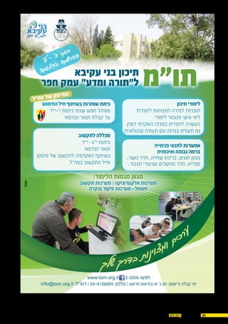 3014.07.2016
‫תו"מ‬‫עקיבא‬ ‫בני‬ ‫תיכון‬
‫חפר‬ ‫עמק‬ "‫ומדע‬ ‫ל"תורה‬
‫תיכון‬ ‫לימודי‬
‫לימודית‬ ‫למצוינות‬ ‫למידה‬ ‫תוכניות‬
‫לימודי‬ ‫ותגבור‬ ‫אישי‬ ‫ליווי‬
‫רופין‬ ‫האקדמי‬ ‫במרכז‬ ‫לימודית‬ ‫העשרה‬
‫טכנולוגית‬ ‫תעודה‬ ‫וגם‬ ‫בגרות‬ ‫תעודת‬ ‫גם‬
‫פנימייה‬ ‫לתנאי‬ ‫אפשרות‬
‫ואיכותית‬ ‫גבוהה‬ ‫ברמה‬
,‫כושר‬ ‫חדר‬ ,‫שחייה‬ ‫בריכת‬ ,‫חוגים‬ ‫מגוון‬
.‫תגבור‬ ‫ושיעורי‬ ‫מחשבים‬ ‫חדר‬ ,‫ספריה‬
‫החימוש‬ ‫חיל‬ ‫בשיתוף‬ ‫שוחרות‬ ‫כיתת‬
‫י'-י"ד‬ ‫כיתות‬ ‫שנתי‬ ‫חמש‬ ‫מסלול‬
‫הנדסאי‬ ‫תואר‬ ‫קבלת‬ ‫עד‬
www.tom.org.il ‫ב‬ ‫אותנו‬ ‫חפשו‬
info@tom.org.il :‫דוא"ל‬ | 04-6106804 :‫טלפון‬ | ‫מראש‬ ‫בתיאום‬ ‫או‬ ‫ג׳‬ ‫יום‬ :‫ורישום‬ ‫קבלה‬ ‫ימי‬
‫לתקשוב‬ ‫מכללה‬
‫י"ד‬ -‫י"ג‬ ‫כיתות‬
‫הנדסאי‬ ‫תואר‬
‫סיסקו‬ ‫של‬ ‫לתקשוב‬ ‫האקדמיה‬ ‫בשיתוף‬
‫בצה"ל‬ ‫התקשוב‬ ‫וחיל‬
'‫ט‬ - '‫ח‬ ‫ר‬‫ג‬‫ו‬‫ב‬
‫ה‬‫מ‬‫ו‬‫צ‬‫י‬‫ע‬‫ב‬ ‫ה‬‫מ‬‫ש‬‫ר‬‫ה‬‫ה‬
:‫הלימוד‬ ‫מגמות‬ ‫מגוון‬
‫תקשוב‬ ‫מערכות‬ | ‫אלקטרוניקה‬ ‫מערכות‬
‫ובקרה‬ ‫פיקוד‬ ‫מערכות‬ -‫חשמל‬
‫ל‬"‫ה‬‫צ‬ ‫ל‬‫ש‬ ‫ק‬‫ט‬‫יי‬‫ה‬‫ה‬
‫ך‬‫ל‬‫ש‬ ‫ך‬‫ר‬‫ד‬‫ב‬ ‫ת‬‫ו‬‫נ‬‫י‬‫ו‬‫צ‬‫מ‬‫ו‬ ‫ם‬‫י‬‫כ‬‫ר‬‫ע‬
 