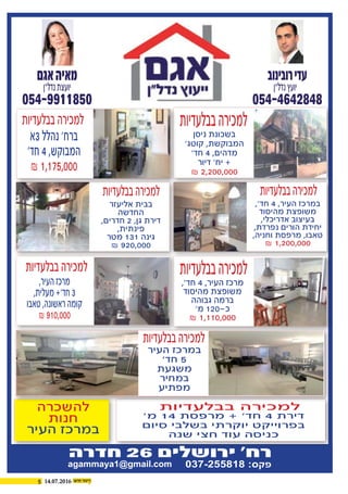 5 14.07.2016
‫אגם‬‫מאיה‬
054-9911850
‫נדל"ן‬‫יועצת‬
‫רובינוב‬‫עדי‬
054-4642848
‫נדל"ן‬‫יועץ‬
‫חדרה‬ 26 ‫ירושלים‬ '‫רח‬
agammaya1@gmail.com 037-255818 :‫פקס‬
,'‫חד‬ 4 ,‫העיר‬ ‫במרכז‬
‫מהיסוד‬ ‫משופצת‬
,‫אדריכלי‬ ‫בעיצוב‬
,‫נפרדת‬ ‫הורים‬ ‫יחידת‬
,‫וחניה‬ ‫מרפסת‬ ,‫טאבו‬
₪ 1,200,000
‫אליעזר‬ ‫בבית‬
‫החדשה‬
,‫חדרים‬ 2 ,‫גן‬ ‫דירת‬
,‫פינתית‬
‫מטר‬ 131 ‫גינה‬
₪ 920,000
‫בבלעדיות‬‫למכירה‬‫בבלעדיות‬‫למכירה‬
,'‫חד‬ 4 ,‫העיר‬ ‫מרכז‬
‫מהיסוד‬ ‫משופצת‬
‫גבוהה‬ ‫ברמה‬
'‫מ‬ 120-‫כ‬
₪ 1,110,000
‫ניסן‬ ‫בשכונת‬
'‫קוטג‬ ,‫המבוקשת‬
'‫חד‬ 4 ,‫מדהים‬
‫דיור‬ '‫יח‬ +
₪ 2,200,000
‫בבלעדיות‬‫למכירה‬
‫בבלעדיות‬‫למכירה‬
‫בבלעדיות‬‫למכירה‬
‫בבלעדיות‬‫למכירה‬
,‫העיר‬‫מרכז‬
,‫מעלית‬+'‫חד‬3
‫טאבו‬,‫ראשונה‬‫קומה‬
₪910,000
‫3א‬‫נהלל‬'‫ברח‬
'‫חד‬4,‫המבוקש‬
₪1,175,000
'‫מ‬ 14 ‫מרפסת‬ + '‫חד‬ 4 ‫דירת‬
‫סיום‬ ‫בשלבי‬ ‫יוקרתי‬ ‫בפרוייקט‬
‫שנה‬ ‫חצי‬ ‫עוד‬ ‫כניסה‬
‫בבלעדיות‬ ‫למכירה‬‫להשכרה‬
‫חנות‬
‫העיר‬ ‫במרכז‬
‫העיר‬ ‫במרכז‬
'‫חד‬ 5
‫משגעת‬
‫במחיר‬
‫מפתיע‬
‫בבלעדיות‬‫למכירה‬
 