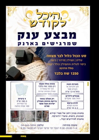 9 14.07.2016
:‫פתיחה‬ ‫שעות‬
9:30-14:00:‫חג‬ ‫וערבי‬ ‫שישי‬ ‫ימי‬ ‫רצוף‬ 9:30-20:00 ‫א-ה‬
‫ק‬‫ק‬
‫מצווה‬ ‫לבר‬ ‫כלול‬ ‫הכול‬ ‫סט‬
‫כיפה‬ | ‫|סידור‬ ‫תפילין‬ | ‫טלית‬
‫רקמה‬ ‫כולל‬ ‫והתפילין‬ ‫לטלית‬ ‫כיסוי‬
‫הדרכה‬ ‫כולל‬
‫בלבד‬ ‫שח‬ 1250
,‫קודש‬ ‫ספרי‬ ‫של‬ ‫רחב‬ ‫מגוון‬ ‫בחנות‬
,‫יודאיקה‬ ‫מוצרי‬ ,‫כיפות‬ ,‫תמונות‬
...‫ועוד‬ ‫לאירועים‬ ‫מתנות‬
‫באזור‬ ‫אצלנו‬ ‫רק‬
‫ותפילין‬ ‫מזוזות‬ ‫בדיקת‬
‫סופר‬ ‫אצל‬ ‫ישירות‬
‫סת"ם‬
‫הקלף‬ ‫כולל‬ ‫מזוזה‬
‫בלבד‬ ‫שח‬ 120‫ב‬ ‫רק‬
!!!‫באזור‬ ‫זול‬ ‫הכי‬
‫ישירות‬ ‫ומזוזות‬ ‫תפילין‬
‫מוסמך‬ ‫סת"ם‬ ‫וסופר‬ ‫ממגיה‬
‫לילדים‬ ‫פאזלים‬
‫שקלים‬ 10‫מ‬ ‫החל‬
‫בראש‬ ‫להיט‬
‫הפלא‬ ‫סיכת‬
‫ש"ח‬ 10-‫ב‬ 2
‫הכנה‬ ‫חוברות‬
'‫א‬ ‫ולכיתה‬ ‫לגן‬
‫ספר‬ ‫והבית‬
‫ש"ח‬ 12-‫מ‬ ‫החל‬
‫ציציות‬ 4
‫ש"ח‬ 100-‫ב‬
‫המידות‬ ‫כל‬
‫כותנה‬ ‫אחוז‬ 100
04-666-5994 :‫טלפון‬
 