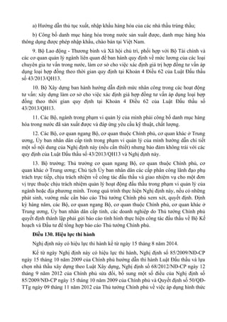 a) Hướng dẫn thủ tục xuất, nhập khẩu hàng hóa của các nhà thầu trúng thầu;
b) Công bố danh mục hàng hóa trong nước sản xuất được, danh mục hàng hóa
thông dụng được phép nhập khẩu, chào bán tại Việt Nam.
9. Bộ Lao động - Thương binh và Xã hội chủ trì, phối hợp với Bộ Tài chính và
các cơ quan quản lý ngành liên quan để ban hành quy định về mức lương của các loại
chuyên gia tư vấn trong nước, làm cơ sở cho việc xác định giá trị hợp đồng tư vấn áp
dụng loại hợp đồng theo thời gian quy định tại Khoản 4 Điều 62 của Luật Đấu thầu
số 43/2013/QH13.
10. Bộ Xây dựng ban hành hướng dẫn định mức nhân công trong các hoạt động
tư vấn: xây dựng làm cơ sở cho việc xác định giá hợp đồng tư vấn áp dụng loại hợp
đồng theo thời gian quy định tại Khoản 4 Điều 62 của Luật Đấu thầu số
43/2013/QH13.
11. Các Bộ, ngành trong phạm vi quản lý của mình phải công bố danh mục hàng
hóa trong nước đã sản xuất được và đáp ứng yêu cầu kỹ thuật, chất lượng.
12. Các Bộ, cơ quan ngang Bộ, cơ quan thuộc Chính phủ, cơ quan khác ở Trung
ương, Ủy ban nhân dân cấp tỉnh trong phạm vi quản lý của mình hướng dẫn chi tiết
một số nội dung của Nghị định này (nếu cần thiết) nhưng bảo đảm không trái với các
quy định của Luật Đấu thầu số 43/2013/QH13 và Nghị định này.
13. Bộ trưởng; Thủ trưởng cơ quan ngang Bộ, cơ quan thuộc Chính phủ, cơ
quan khác ở Trung ương; Chủ tịch Ủy ban nhân dân các cấp phân công lãnh đạo phụ
trách trực tiếp, chịu trách nhiệm về công tác đấu thầu và giao nhiệm vụ cho một đơn
vị trực thuộc chịu trách nhiệm quản lý hoạt động đấu thầu trong phạm vi quản lý của
ngành hoặc địa phương mình. Trong quá trình thực hiện Nghị định này, nếu có những
phát sinh, vướng mắc cần báo cáo Thủ tướng Chính phủ xem xét, quyết định. Định
kỳ hàng năm, các Bộ, cơ quan ngang Bộ, cơ quan thuộc Chính phủ, cơ quan khác ở
Trung ương, Ủy ban nhân dân cấp tỉnh, các doanh nghiệp do Thủ tướng Chính phủ
quyết định thành lập phải gửi báo cáo tình hình thực hiện công tác đấu thầu về Bộ Kế
hoạch và Đầu tư để tổng hợp báo cáo Thủ tướng Chính phủ.
Điều 130. Hiệu lực thi hành
Nghị định này có hiệu lực thi hành kể từ ngày 15 tháng 8 năm 2014.
Kể từ ngày Nghị định này có hiệu lực thi hành, Nghị định số 85/2009/NĐ-CP
ngày 15 tháng 10 năm 2009 của Chính phủ hướng dẫn thi hành Luật Đấu thầu và lựa
chọn nhà thầu xây dựng theo Luật Xây dựng, Nghị định số 68/2012/NĐ-CP ngày 12
tháng 9 năm 2012 của Chính phủ sửa đổi, bổ sung một số điều của Nghị định số
85/2009/NĐ-CP ngày 15 tháng 10 năm 2009 của Chính phủ và Quyết định số 50/QĐ-
TTg ngày 09 tháng 11 năm 2012 của Thủ tướng Chính phủ về việc áp dụng hình thức
 