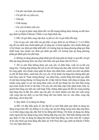 + Chi phí vận hành, bảo dưỡng;
+ Chi phí lãi vay (nếu có);
+ Tiến độ;
+ Chất lượng;
+ Các yếu tố khác (nếu có).
- ∆ƯĐ là giá trị phải cộng thêm đối với đối tượng không được hưởng ưu đãi theo
quy định tại Điểm b Khoản 2 Điều 4 của Nghị định này.
5. Đối với gói thầu cung cấp dịch vụ phi tư vấn và gói thầu hỗn hợp
Căn cứ quy mô, tính chất của gói thầu và quy định tại các Khoản 2, 3 và 4 Điều
này để xác định tiêu chuẩn đánh giá về năng lực và kinh nghiệm; tiêu chuẩn đánh giá
về kỹ thuật; xác định giá thấp nhất (đối với trường hợp áp dụng phương pháp giá thấp
nhất) hoặc tiêu chuẩn xác định giá đánh giá (đối với trường hợp áp dụng phương
pháp giá đánh giá) cho phù hợp.
6. Không sử dụng phương pháp đánh giá kết hợp giữa kỹ thuật và giá đối với gói
thầu áp dụng phương thức lựa chọn nhà thầu một giai đoạn một túi hồ sơ.
7. Hồ sơ mời thầu không được nêu yêu cầu về nhãn hiệu, xuất xứ cụ thể của
hàng hóa. Trường hợp không thể mô tả chi tiết hàng hóa theo đặc tính kỹ thuật, thiết
kế công nghệ, tiêu chuẩn công nghệ thì được nêu nhãn hiệu, catalô của một sản phẩm
cụ thể để tham khảo, minh họa cho yêu cầu về kỹ thuật của hàng hóa nhưng phải ghi
kèm theo cụm từ “hoặc tương đương” sau nhãn hiệu, catalô đồng thời phải quy định
rõ nội hàm tương đương với hàng hóa đó về đặc tính kỹ thuật, tính năng sử dụng, tiêu
chuẩn công nghệ và các nội dung khác (nếu có) để tạo thuận lợi cho nhà thầu trong
quá trình chuẩn bị hồ sơ dự thầu. Chỉ yêu cầu nhà thầu nộp Giấy phép hoặc Giấy ủy
quyền bán hàng của nhà sản xuất hoặc Giấy chứng nhận quan hệ đối tác trong trường
hợp hàng hóa là đặc thù, phức tạp cần gắn với trách nhiệm của nhà sản xuất trong
việc cung cấp các dịch vụ sau bán hàng như bảo hành, bảo trì, sửa chữa, cung cấp
phụ tùng, vật tư thay thế.
8. Quy định về sử dụng lao động:
a) Đối với đấu thầu quốc tế, khi lập hồ sơ mời thầu phải quy định sử dụng lao
động trong nước đối với những vị trí công việc mà lao động trong nước đáp ứng được
và có khả năng cung cấp, đặc biệt là lao động phổ thông. Chỉ được sử dụng lao động
nước ngoài khi lao động trong nước không đáp ứng yêu cầu. Nhà thầu không tuân thủ
quy định về việc sử dụng lao động khi thực hiện hợp đồng, tùy theo mức độ vi phạm
sẽ bị cấm tham gia hoạt động đấu thầu tại Việt Nam theo quy định tại Khoản 4 Điều
122 của Nghị định này;
 