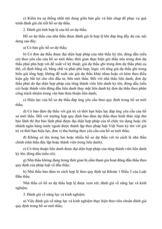 c) Kiểm tra sự thống nhất nội dung giữa bản gốc và bản chụp để phục vụ quá
trình đánh giá chi tiết hồ sơ dự thầu.
2. Đánh giá tính hợp lệ của hồ sơ dự thầu:
Hồ sơ dự thầu của nhà thầu được đánh giá là hợp lệ khi đáp ứng đầy đủ các nội
dung sau đây:
a) Có bản gốc hồ sơ dự thầu;
b) Có đơn dự thầu được đại diện hợp pháp của nhà thầu ký tên, đóng dấu (nếu
có) theo yêu cầu của hồ sơ mời thầu; thời gian thực hiện gói thầu nêu trong đơn dự
thầu phải phù hợp với đề xuất về kỹ thuật; giá dự thầu ghi trong đơn dự thầu phải cụ
thể, cố định bằng số, bằng chữ và phải phù hợp, logic với tổng giá dự thầu ghi trong
biểu giá tổng hợp, không đề xuất các giá dự thầu khác nhau hoặc có kèm theo điều
kiện gây bất lợi cho chủ đầu tư, bên mời thầu. Đối với nhà thầu liên danh, đơn dự
thầu phải do đại diện hợp pháp của từng thành viên liên danh ký tên, đóng dấu (nếu
có) hoặc thành viên đứng đầu liên danh thay mặt liên danh ký đơn dự thầu theo phân
công trách nhiệm trong văn bản thỏa thuận liên danh;
c) Hiệu lực của hồ sơ dự thầu đáp ứng yêu cầu theo quy định trong hồ sơ mời
thầu;
d) Có bảo đảm dự thầu với giá trị và thời hạn hiệu lực đáp ứng yêu cầu của hồ
sơ mời thầu. Đối với trường hợp quy định bảo đảm dự thầu theo hình thức nộp thư
bảo lãnh thì thư bảo lãnh phải được đại diện hợp pháp của tổ chức tín dụng hoặc chi
nhánh ngân hàng nước ngoài được thành lập theo pháp luật Việt Nam ký tên với giá
trị và thời hạn hiệu lực, đơn vị thụ hưởng theo yêu cầu của hồ sơ mời thầu;
đ) Không có tên trong hai hoặc nhiều hồ sơ dự thầu với tư cách là nhà thầu
chính (nhà thầu độc lập hoặc thành viên trong liên danh);
e) Có thỏa thuận liên danh được đại diện hợp pháp của từng thành viên liên danh
ký tên, đóng dấu (nếu có);
g) Nhà thầu không đang trong thời gian bị cấm tham gia hoạt động đấu thầu theo
quy định của pháp luật về đấu thầu;
h) Nhà thầu bảo đảm tư cách hợp lệ theo quy định tại Khoản 1 Điều 5 của Luật
Đấu thầu.
Nhà thầu có hồ sơ dự thầu hợp lệ được xem xét, đánh giá về năng lực và kinh
nghiệm.
3. Đánh giá về năng lực và kinh nghiệm:
a) Việc đánh giá về năng lực và kinh nghiệm thực hiện theo tiêu chuẩn đánh giá
quy định trong hồ sơ mời thầu;
 