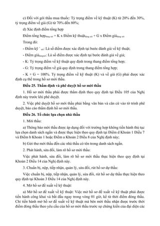 c) Đối với gói thầu mua thuốc: Tỷ trọng điểm về kỹ thuật (K) từ 20% đến 30%,
tỷ trọng điểm về giá (G) từ 70% đến 80%;
d) Xác định điểm tổng hợp
Điểm tổng hợpđang xét = K x Điểm kỹ thuậtđang xét + G x Điểm giáđang xét
Trong đó:
- Điểm kỹ `xét: Là số điểm được xác định tại bước đánh giá về kỹ thuật;
- Điểm giáđangxét: Là số điểm được xác định tại bước đánh giá về giá;
- K: Tỷ trọng điểm về kỹ thuật quy định trong thang điểm tổng hợp;
- G: Tỷ trọng điểm về giá quy định trong thang điểm tổng hợp;
- K + G = 100%. Tỷ trọng điểm về kỹ thuật (K) và về giá (G) phải được xác
định cụ thể trong hồ sơ mời thầu.
Điều 25. Thẩm định và phê duyệt hồ sơ mời thầu
1. Hồ sơ mời thầu phải được thẩm định theo quy định tại Điều 105 của Nghị
định này trước khi phê duyệt.
2. Việc phê duyệt hồ sơ mời thầu phải bằng văn bản và căn cứ vào tờ trình phê
duyệt, báo cáo thẩm định hồ sơ mời thầu.
Điều 26. Tổ chức lựa chọn nhà thầu
1. Mời thầu:
a) Thông báo mời thầu được áp dụng đối với trường hợp không tiến hành thủ tục
lựa chọn danh sách ngắn và được thực hiện theo quy định tại Điểm d Khoản 1 Điều 7
và Điểm b Khoản 1 hoặc Điểm a Khoản 2 Điều 8 của Nghị định này;
b) Gửi thư mời thầu đến các nhà thầu có tên trong danh sách ngắn.
2. Phát hành, sửa đổi, làm rõ hồ sơ mời thầu:
Việc phát hành, sửa đổi, làm rõ hồ sơ mời thầu thực hiện theo quy định tại
Khoản 2 Điều 14 của Nghị định này.
3. Chuẩn bị, nộp, tiếp nhận, quản lý, sửa đổi, rút hồ sơ dự thầu:
Việc chuẩn bị, nộp, tiếp nhận, quản lý, sửa đổi, rút hồ sơ dự thầu thực hiện theo
quy định tại Khoản 3 Điều 14 của Nghị định này.
4. Mở hồ sơ đề xuất về kỹ thuật:
a) Mở hồ sơ đề xuất về kỹ thuật: Việc mở hồ sơ đề xuất về kỹ thuật phải được
tiến hành công khai và bắt đầu ngay trong vòng 01 giờ, kể từ thời điểm đóng thầu.
Chỉ tiến hành mở hồ sơ đề xuất về kỹ thuật mà bên mời thầu nhận được trước thời
điểm đóng thầu theo yêu cầu của hồ sơ mời thầu trước sự chứng kiến của đại diện các
 