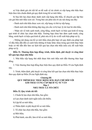 a) Việc đánh giá chi tiết hồ sơ đề xuất về tài chính và xếp hạng nhà thầu thực
hiện theo tiêu chuẩn đánh giá quy định trong hồ sơ mời thầu;
b) Sau khi lựa chọn được danh sách xếp hạng nhà thầu, tổ chuyên gia lập báo
cáo gửi bên mời thầu xem xét. Trong báo cáo phải nêu rõ các nội dung sau đây:
- Danh sách nhà thầu được xem xét, xếp hạng và thứ tự xếp hạng;
- Danh sách nhà thầu không đáp ứng yêu cầu và bị loại; lý do loại bỏ nhà thầu;
- Nhận xét về tính cạnh tranh, công bằng, minh bạch và hiệu quả kinh tế trong
quá trình tổ chức lựa chọn nhà thầu. Trường hợp chưa bảo đảm cạnh tranh, công
bằng, minh bạch và hiệu quả kinh tế, phải nêu rõ lý do và đề xuất biện pháp xử lý;
- Những nội dung của hồ sơ mời thầu chưa phù hợp với quy định của pháp luật
về đấu thầu dẫn đến có cách hiểu không rõ hoặc khác nhau trong quá trình thực hiện
hoặc có thể dẫn đến làm sai lệch kết quả lựa chọn nhà thầu (nếu có); đề xuất biện
pháp xử lý.
Điều 31. Thương thảo hợp đồng; trình, thẩm định, phê duyệt và công khai
kết quả lựa chọn nhà thầu
1. Nhà thầu xếp hạng thứ nhất được bên mời thầu mời đến thương thảo hợp
đồng.
2. Việc thương thảo hợp đồng thực hiện theo quy định tại Điều 19 của Nghị định
này.
3. Trình, thẩm định, phê duyệt và công khai kết quả lựa chọn nhà thầu thực hiện
theo quy định tại Điều 20 của Nghị định này.
Chương III
QUY TRÌNH ĐẤU THẦU RỘNG RÃI, HẠN CHẾ ĐỐI VỚI
GÓI THẦU CUNG CẤP DỊCH VỤ TƯ VẤN
Mục 1
NHÀ THẦU LÀ TỔ CHỨC
Điều 32. Quy trình chi tiết
1. Chuẩn bị lựa chọn nhà thầu, bao gồm:
a) Lựa chọn danh sách ngắn (nếu cần thiết);
b) Lập hồ sơ mời thầu;
c) Thẩm định và phê duyệt hồ sơ mời thầu.
2. Tổ chức lựa chọn nhà thầu, bao gồm:
a) Mời thầu;
b) Phát hành, sửa đổi, làm rõ hồ sơ mời thầu;
 