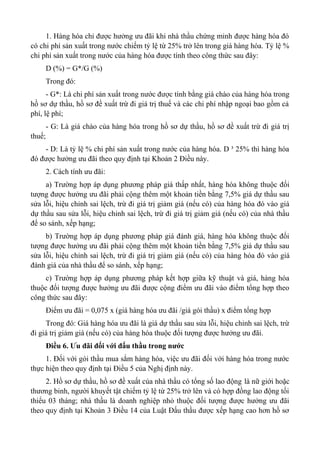 1. Hàng hóa chỉ được hưởng ưu đãi khi nhà thầu chứng minh được hàng hóa đó
có chi phí sản xuất trong nước chiếm tỷ lệ từ 25% trở lên trong giá hàng hóa. Tỷ lệ %
chi phí sản xuất trong nước của hàng hóa được tính theo công thức sau đây:
D (%) = G*/G (%)
Trong đó:
- G*: Là chi phí sản xuất trong nước được tính bằng giá chào của hàng hóa trong
hồ sơ dự thầu, hồ sơ đề xuất trừ đi giá trị thuế và các chi phí nhập ngoại bao gồm cả
phí, lệ phí;
- G: Là giá chào của hàng hóa trong hồ sơ dự thầu, hồ sơ đề xuất trừ đi giá trị
thuế;
- D: Là tỷ lệ % chi phí sản xuất trong nước của hàng hóa. D ³ 25% thì hàng hóa
đó được hưởng ưu đãi theo quy định tại Khoản 2 Điều này.
2. Cách tính ưu đãi:
a) Trường hợp áp dụng phương pháp giá thấp nhất, hàng hóa không thuộc đối
tượng được hưởng ưu đãi phải cộng thêm một khoản tiền bằng 7,5% giá dự thầu sau
sửa lỗi, hiệu chỉnh sai lệch, trừ đi giá trị giảm giá (nếu có) của hàng hóa đó vào giá
dự thầu sau sửa lỗi, hiệu chỉnh sai lệch, trừ đi giá trị giảm giá (nếu có) của nhà thầu
để so sánh, xếp hạng;
b) Trường hợp áp dụng phương pháp giá đánh giá, hàng hóa không thuộc đối
tượng được hưởng ưu đãi phải cộng thêm một khoản tiền bằng 7,5% giá dự thầu sau
sửa lỗi, hiệu chỉnh sai lệch, trừ đi giá trị giảm giá (nếu có) của hàng hóa đó vào giá
đánh giá của nhà thầu để so sánh, xếp hạng;
c) Trường hợp áp dụng phương pháp kết hợp giữa kỹ thuật và giá, hàng hóa
thuộc đối tượng được hưởng ưu đãi được cộng điểm ưu đãi vào điểm tổng hợp theo
công thức sau đây:
Điểm ưu đãi = 0,075 x (giá hàng hóa ưu đãi /giá gói thầu) x điểm tổng hợp
Trong đó: Giá hàng hóa ưu đãi là giá dự thầu sau sửa lỗi, hiệu chỉnh sai lệch, trừ
đi giá trị giảm giá (nếu có) của hàng hóa thuộc đối tượng được hưởng ưu đãi.
Điều 6. Ưu đãi đối với đấu thầu trong nước
1. Đối với gói thầu mua sắm hàng hóa, việc ưu đãi đối với hàng hóa trong nước
thực hiện theo quy định tại Điều 5 của Nghị định này.
2. Hồ sơ dự thầu, hồ sơ đề xuất của nhà thầu có tổng số lao động là nữ giới hoặc
thương binh, người khuyết tật chiếm tỷ lệ từ 25% trở lên và có hợp đồng lao động tối
thiểu 03 tháng; nhà thầu là doanh nghiệp nhỏ thuộc đối tượng được hưởng ưu đãi
theo quy định tại Khoản 3 Điều 14 của Luật Đấu thầu được xếp hạng cao hơn hồ sơ
 