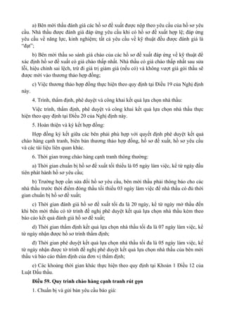a) Bên mời thầu đánh giá các hồ sơ đề xuất được nộp theo yêu cầu của hồ sơ yêu
cầu. Nhà thầu được đánh giá đáp ứng yêu cầu khi có hồ sơ đề xuất hợp lệ; đáp ứng
yêu cầu về năng lực, kinh nghiệm; tất cả yêu cầu về kỹ thuật đều được đánh giá là
“đạt”;
b) Bên mời thầu so sánh giá chào của các hồ sơ đề xuất đáp ứng về kỹ thuật để
xác định hồ sơ đề xuất có giá chào thấp nhất. Nhà thầu có giá chào thấp nhất sau sửa
lỗi, hiệu chỉnh sai lệch, trừ đi giá trị giảm giá (nếu có) và không vượt giá gói thầu sẽ
được mời vào thương thảo hợp đồng;
c) Việc thương thảo hợp đồng thực hiện theo quy định tại Điều 19 của Nghị định
này.
4. Trình, thẩm định, phê duyệt và công khai kết quả lựa chọn nhà thầu:
Việc trình, thẩm định, phê duyệt và công khai kết quả lựa chọn nhà thầu thực
hiện theo quy định tại Điều 20 của Nghị định này.
5. Hoàn thiện và ký kết hợp đồng:
Hợp đồng ký kết giữa các bên phải phù hợp với quyết định phê duyệt kết quả
chào hàng cạnh tranh, biên bản thương thảo hợp đồng, hồ sơ đề xuất, hồ sơ yêu cầu
và các tài liệu liên quan khác.
6. Thời gian trong chào hàng cạnh tranh thông thường:
a) Thời gian chuẩn bị hồ sơ đề xuất tối thiểu là 05 ngày làm việc, kể từ ngày đầu
tiên phát hành hồ sơ yêu cầu;
b) Trường hợp cần sửa đổi hồ sơ yêu cầu, bên mời thầu phải thông báo cho các
nhà thầu trước thời điểm đóng thầu tối thiểu 03 ngày làm việc để nhà thầu có đủ thời
gian chuẩn bị hồ sơ đề xuất;
c) Thời gian đánh giá hồ sơ đề xuất tối đa là 20 ngày, kể từ ngày mở thầu đến
khi bên mời thầu có tờ trình đề nghị phê duyệt kết quả lựa chọn nhà thầu kèm theo
báo cáo kết quả đánh giá hồ sơ đề xuất;
d) Thời gian thẩm định kết quả lựa chọn nhà thầu tối đa là 07 ngày làm việc, kể
từ ngày nhận được hồ sơ trình thẩm định;
đ) Thời gian phê duyệt kết quả lựa chọn nhà thầu tối đa là 05 ngày làm việc, kể
từ ngày nhận được tờ trình đề nghị phê duyệt kết quả lựa chọn nhà thầu của bên mời
thầu và báo cáo thẩm định của đơn vị thẩm định;
e) Các khoảng thời gian khác thực hiện theo quy định tại Khoản 1 Điều 12 của
Luật Đấu thầu.
Điều 59. Quy trình chào hàng cạnh tranh rút gọn
1. Chuẩn bị và gửi bản yêu cầu báo giá:
 