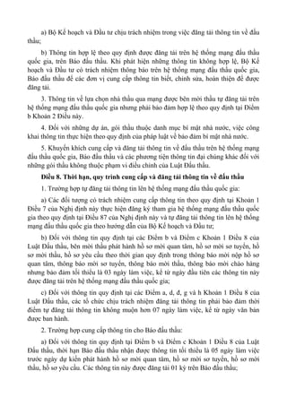 a) Bộ Kế hoạch và Đầu tư chịu trách nhiệm trong việc đăng tải thông tin về đấu
thầu;
b) Thông tin hợp lệ theo quy định được đăng tải trên hệ thống mạng đấu thầu
quốc gia, trên Báo đấu thầu. Khi phát hiện những thông tin không hợp lệ, Bộ Kế
hoạch và Đầu tư có trách nhiệm thông báo trên hệ thống mạng đấu thầu quốc gia,
Báo đấu thầu để các đơn vị cung cấp thông tin biết, chỉnh sửa, hoàn thiện để được
đăng tải.
3. Thông tin về lựa chọn nhà thầu qua mạng được bên mời thầu tự đăng tải trên
hệ thống mạng đấu thầu quốc gia nhưng phải bảo đảm hợp lệ theo quy định tại Điểm
b Khoản 2 Điều này.
4. Đối với những dự án, gói thầu thuộc danh mục bí mật nhà nước, việc công
khai thông tin thực hiện theo quy định của pháp luật về bảo đảm bí mật nhà nước.
5. Khuyến khích cung cấp và đăng tải thông tin về đấu thầu trên hệ thống mạng
đấu thầu quốc gia, Báo đấu thầu và các phương tiện thông tin đại chúng khác đối với
những gói thầu không thuộc phạm vi điều chỉnh của Luật Đấu thầu.
Điều 8. Thời hạn, quy trình cung cấp và đăng tải thông tin về đấu thầu
1. Trường hợp tự đăng tải thông tin lên hệ thống mạng đấu thầu quốc gia:
a) Các đối tượng có trách nhiệm cung cấp thông tin theo quy định tại Khoản 1
Điều 7 của Nghị định này thực hiện đăng ký tham gia hệ thống mạng đấu thầu quốc
gia theo quy định tại Điều 87 của Nghị định này và tự đăng tải thông tin lên hệ thống
mạng đấu thầu quốc gia theo hướng dẫn của Bộ Kế hoạch và Đầu tư;
b) Đối với thông tin quy định tại các Điểm b và Điểm c Khoản 1 Điều 8 của
Luật Đấu thầu, bên mời thầu phát hành hồ sơ mời quan tâm, hồ sơ mời sơ tuyển, hồ
sơ mời thầu, hồ sơ yêu cầu theo thời gian quy định trong thông báo mời nộp hồ sơ
quan tâm, thông báo mời sơ tuyển, thông báo mời thầu, thông báo mời chào hàng
nhưng bảo đảm tối thiểu là 03 ngày làm việc, kể từ ngày đầu tiên các thông tin này
được đăng tải trên hệ thống mạng đấu thầu quốc gia;
c) Đối với thông tin quy định tại các Điểm a, d, đ, g và h Khoản 1 Điều 8 của
Luật Đấu thầu, các tổ chức chịu trách nhiệm đăng tải thông tin phải bảo đảm thời
điểm tự đăng tải thông tin không muộn hơn 07 ngày làm việc, kể từ ngày văn bản
được ban hành.
2. Trường hợp cung cấp thông tin cho Báo đấu thầu:
a) Đối với thông tin quy định tại Điểm b và Điểm c Khoản 1 Điều 8 của Luật
Đấu thầu, thời hạn Báo đấu thầu nhận được thông tin tối thiểu là 05 ngày làm việc
trước ngày dự kiến phát hành hồ sơ mời quan tâm, hồ sơ mời sơ tuyển, hồ sơ mời
thầu, hồ sơ yêu cầu. Các thông tin này được đăng tải 01 kỳ trên Báo đấu thầu;
 