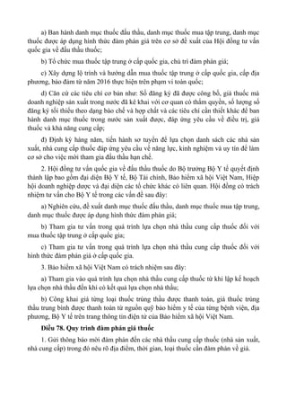 a) Ban hành danh mục thuốc đấu thầu, danh mục thuốc mua tập trung, danh mục
thuốc được áp dụng hình thức đàm phán giá trên cơ sở đề xuất của Hội đồng tư vấn
quốc gia về đấu thầu thuốc;
b) Tổ chức mua thuốc tập trung ở cấp quốc gia, chủ trì đàm phán giá;
c) Xây dựng lộ trình và hướng dẫn mua thuốc tập trung ở cấp quốc gia, cấp địa
phương, bảo đảm từ năm 2016 thực hiện trên phạm vi toàn quốc;
d) Căn cứ các tiêu chí cơ bản như: Số đăng ký đã được công bố, giá thuốc mà
doanh nghiệp sản xuất trong nước đã kê khai với cơ quan có thẩm quyền, số lượng số
đăng ký tối thiểu theo dạng bào chế và hợp chất và các tiêu chí cần thiết khác để ban
hành danh mục thuốc trong nước sản xuất được, đáp ứng yêu cầu về điều trị, giá
thuốc và khả năng cung cấp;
đ) Định kỳ hàng năm, tiến hành sơ tuyển để lựa chọn danh sách các nhà sản
xuất, nhà cung cấp thuốc đáp ứng yêu cầu về năng lực, kinh nghiệm và uy tín để làm
cơ sở cho việc mời tham gia đấu thầu hạn chế.
2. Hội đồng tư vấn quốc gia về đấu thầu thuốc do Bộ trưởng Bộ Y tế quyết định
thành lập bao gồm đại diện Bộ Y tế, Bộ Tài chính, Bảo hiểm xã hội Việt Nam, Hiệp
hội doanh nghiệp dược và đại diện các tổ chức khác có liên quan. Hội đồng có trách
nhiệm tư vấn cho Bộ Y tế trong các vấn đề sau đây:
a) Nghiên cứu, đề xuất danh mục thuốc đấu thầu, danh mục thuốc mua tập trung,
danh mục thuốc được áp dụng hình thức đàm phán giá;
b) Tham gia tư vấn trong quá trình lựa chọn nhà thầu cung cấp thuốc đối với
mua thuốc tập trung ở cấp quốc gia;
c) Tham gia tư vấn trong quá trình lựa chọn nhà thầu cung cấp thuốc đối với
hình thức đàm phán giá ở cấp quốc gia.
3. Bảo hiểm xã hội Việt Nam có trách nhiệm sau đây:
a) Tham gia vào quá trình lựa chọn nhà thầu cung cấp thuốc từ khi lập kế hoạch
lựa chọn nhà thầu đến khi có kết quả lựa chọn nhà thầu;
b) Công khai giá từng loại thuốc trúng thầu được thanh toán, giá thuốc trúng
thầu trung bình được thanh toán từ nguồn quỹ bảo hiểm y tế của từng bệnh viện, địa
phương, Bộ Y tế trên trang thông tin điện tử của Bảo hiểm xã hội Việt Nam.
Điều 78. Quy trình đàm phán giá thuốc
1. Gửi thông báo mời đàm phán đến các nhà thầu cung cấp thuốc (nhà sản xuất,
nhà cung cấp) trong đó nêu rõ địa điểm, thời gian, loại thuốc cần đàm phán về giá.
 