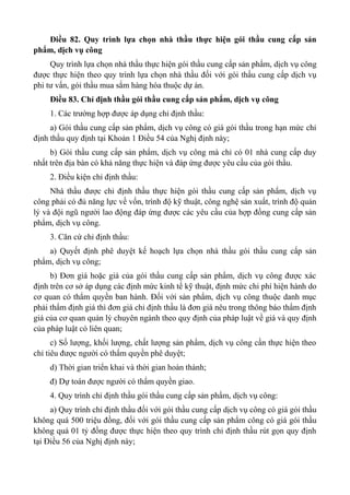 Điều 82. Quy trình lựa chọn nhà thầu thực hiện gói thầu cung cấp sản
phẩm, dịch vụ công
Quy trình lựa chọn nhà thầu thực hiện gói thầu cung cấp sản phẩm, dịch vụ công
được thực hiện theo quy trình lựa chọn nhà thầu đối với gói thầu cung cấp dịch vụ
phi tư vấn, gói thầu mua sắm hàng hóa thuộc dự án.
Điều 83. Chỉ định thầu gói thầu cung cấp sản phẩm, dịch vụ công
1. Các trường hợp được áp dụng chỉ định thầu:
a) Gói thầu cung cấp sản phẩm, dịch vụ công có giá gói thầu trong hạn mức chỉ
định thầu quy định tại Khoản 1 Điều 54 của Nghị định này;
b) Gói thầu cung cấp sản phẩm, dịch vụ công mà chỉ có 01 nhà cung cấp duy
nhất trên địa bàn có khả năng thực hiện và đáp ứng được yêu cầu của gói thầu.
2. Điều kiện chỉ định thầu:
Nhà thầu được chỉ định thầu thực hiện gói thầu cung cấp sản phẩm, dịch vụ
công phải có đủ năng lực về vốn, trình độ kỹ thuật, công nghệ sản xuất, trình độ quản
lý và đội ngũ người lao động đáp ứng được các yêu cầu của hợp đồng cung cấp sản
phẩm, dịch vụ công.
3. Căn cứ chỉ định thầu:
a) Quyết định phê duyệt kế hoạch lựa chọn nhà thầu gói thầu cung cấp sản
phẩm, dịch vụ công;
b) Đơn giá hoặc giá của gói thầu cung cấp sản phẩm, dịch vụ công được xác
định trên cơ sở áp dụng các định mức kinh tế kỹ thuật, định mức chi phí hiện hành do
cơ quan có thẩm quyền ban hành. Đối với sản phẩm, dịch vụ công thuộc danh mục
phải thẩm định giá thì đơn giá chỉ định thầu là đơn giá nêu trong thông báo thẩm định
giá của cơ quan quản lý chuyên ngành theo quy định của pháp luật về giá và quy định
của pháp luật có liên quan;
c) Số lượng, khối lượng, chất lượng sản phẩm, dịch vụ công cần thực hiện theo
chỉ tiêu được người có thẩm quyền phê duyệt;
d) Thời gian triển khai và thời gian hoàn thành;
đ) Dự toán được người có thẩm quyền giao.
4. Quy trình chỉ định thầu gói thầu cung cấp sản phẩm, dịch vụ công:
a) Quy trình chỉ định thầu đối với gói thầu cung cấp dịch vụ công có giá gói thầu
không quá 500 triệu đồng, đối với gói thầu cung cấp sản phẩm công có giá gói thầu
không quá 01 tỷ đồng được thực hiện theo quy trình chỉ định thầu rút gọn quy định
tại Điều 56 của Nghị định này;
 
