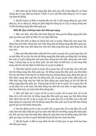 1. Khi tham gia hệ thống mạng đấu thầu quốc gia, đối tượng đăng ký sử dụng
chứng thư số quy định tại Khoản 5 Điều 4 của Luật Đấu thầu đăng ký với cơ quan
vận hành hệ thống.
2. Bộ Kế hoạch và Đầu tư hướng dẫn chi tiết về đối tượng đăng ký, quy trình
đăng ký, hồ sơ đăng ký, thông tin phải nhập khi đăng ký và việc sử dụng chứng thư
số trên hệ thống mạng đấu thầu quốc gia.
Điều 88. Quy trình lựa chọn nhà thầu qua mạng
1. Bên mời thầu, nhà thầu tiến hành đăng ký tham gia hệ thống mạng đấu thầu
quốc gia theo quy định tại Điều 87 của Nghị định này.
2. Bên mời thầu tự đăng tải thông báo mời sơ tuyển, thông báo mời quan tâm,
thông báo mời thầu, thông báo mời chào hàng trên hệ thống mạng đấu thầu quốc gia.
Đối với gói thầu mua sắm hàng hóa, bên mời thầu công khai quy cách hàng hóa cần
mua sắm.
3. Bên mời thầu phát hành miễn phí hồ sơ mời sơ tuyển, hồ sơ mời quan tâm, hồ
sơ mời thầu, hồ sơ yêu cầu trên hệ thống mạng đấu thầu quốc gia đồng thời với thông
báo mời sơ tuyển, thông báo mời quan tâm, thông báo mời thầu, thông báo mời chào
hàng. Trường hợp có sự sai khác giữa văn bản điện tử đính kèm và nội dung điền
trong mẫu thì văn bản điện tử đính kèm sẽ có giá trị pháp lý.
4. Nhà thầu nộp hồ sơ dự sơ tuyển, hồ sơ quan tâm, hồ sơ dự thầu, hồ sơ đề xuất
trên hệ thống mạng đấu thầu quốc gia. Hệ thống mạng đấu thầu quốc gia phải phản
hồi cho nhà thầu là đã nộp hồ sơ thành công hay không thành công, đồng thời ghi lại
thời điểm, trạng thái nộp trên hệ thống làm căn cứ giải quyết tranh chấp (nếu có).
Nhà thầu thực hiện nộp bảo lãnh dự thầu thông qua ngân hàng có kết nối đến hệ
thống mạng đấu thầu quốc gia. Trường hợp rút hồ sơ dự sơ tuyển, hồ sơ quan tâm, hồ
sơ dự thầu, hồ sơ đề xuất, nhà thầu thông báo đến bên mời thầu và ngân hàng thực
hiện bảo lãnh (nếu có) trước thời điểm đóng thầu.
5. Bên mời thầu mở và giải mã hồ sơ dự sơ tuyển, hồ sơ quan tâm, hồ sơ dự
thầu, hồ sơ đề xuất trên hệ thống mạng đấu thầu quốc gia ngay sau thời điểm đóng
thầu. Biên bản mở hồ sơ dự sơ tuyển, hồ sơ quan tâm, hồ sơ dự thầu, hồ sơ đề xuất
được đăng tải công khai trên hệ thống mạng đấu thầu quốc gia trong thời hạn không
quá 02 giờ sau thời điểm đóng thầu.
6. Sau khi đánh giá hồ sơ dự sơ tuyển, hồ sơ quan tâm, hồ sơ dự thầu, hồ sơ đề
xuất, bên mời thầu nhập kết quả lựa chọn nhà thầu lên hệ thống mạng đấu thầu quốc
gia. Kết quả lựa chọn nhà thầu được đăng tải công khai trên hệ thống mạng đấu thầu
quốc gia ngay sau khi có quyết định phê duyệt kết quả lựa chọn nhà thầu.
7. Bộ Kế hoạch và Đầu tư quy định chi tiết về thời gian và quy trình lựa chọn
nhà thầu qua mạng.
 