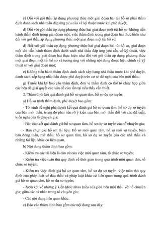 c) Đối với gói thầu áp dụng phương thức một giai đoạn hai túi hồ sơ phải thẩm
định danh sách nhà thầu đáp ứng yêu cầu về kỹ thuật trước khi phê duyệt;
d) Đối với gói thầu áp dụng phương thức hai giai đoạn một túi hồ sơ, không tiến
hành thẩm định trong giai đoạn một, việc thẩm định trong giai đoạn hai thực hiện như
đối với gói thầu áp dụng phương thức một giai đoạn một túi hồ sơ;
đ) Đối với gói thầu áp dụng phương thức hai giai đoạn hai túi hồ sơ, giai đoạn
một chỉ tiến hành thẩm định danh sách nhà thầu đáp ứng yêu cầu về kỹ thuật, việc
thẩm định trong giai đoạn hai thực hiện như đối với gói thầu áp dụng phương thức
một giai đoạn một túi hồ sơ và tương ứng với những nội dung được hiệu chỉnh về kỹ
thuật so với giai đoạn một;
e) Không tiến hành thẩm định danh sách xếp hạng nhà thầu trước khi phê duyệt,
danh sách xếp hạng nhà thầu được phê duyệt trên cơ sở đề nghị của bên mời thầu;
g) Trước khi ký báo cáo thẩm định, đơn vị thẩm định có thể tổ chức họp giữa
các bên để giải quyết các vấn đề còn tồn tại nếu thấy cần thiết.
2. Thẩm định kết quả đánh giá hồ sơ quan tâm, hồ sơ dự sơ tuyển:
a) Hồ sơ trình thẩm định, phê duyệt bao gồm:
- Tờ trình đề nghị phê duyệt kết quả đánh giá hồ sơ quan tâm, hồ sơ dự sơ tuyển
của bên mời thầu, trong đó phải nêu rõ ý kiến của bên mời thầu đối với các đề xuất,
kiến nghị của tổ chuyên gia;
- Báo cáo kết quả đánh giá hồ sơ quan tâm, hồ sơ dự sơ tuyển của tổ chuyên gia;
- Bản chụp các hồ sơ, tài liệu: Hồ sơ mời quan tâm, hồ sơ mời sơ tuyển, biên
bản đóng thầu, mở thầu, hồ sơ quan tâm, hồ sơ dự sơ tuyển của các nhà thầu và
những tài liệu khác có liên quan.
b) Nội dung thẩm định bao gồm:
- Kiểm tra các tài liệu là căn cứ của việc mời quan tâm, tổ chức sơ tuyển;
- Kiểm tra việc tuân thủ quy định về thời gian trong quá trình mời quan tâm, tổ
chức sơ tuyển;
- Kiểm tra việc đánh giá hồ sơ quan tâm, hồ sơ dự sơ tuyển; việc tuân thủ quy
định của pháp luật về đấu thầu và pháp luật khác có liên quan trong quá trình đánh
giá hồ sơ quan tâm, hồ sơ dự sơ tuyển;
- Xem xét về những ý kiến khác nhau (nếu có) giữa bên mời thầu với tổ chuyên
gia; giữa các cá nhân trong tổ chuyên gia;
- Các nội dung liên quan khác.
c) Báo cáo thẩm định bao gồm các nội dung sau đây:
 
