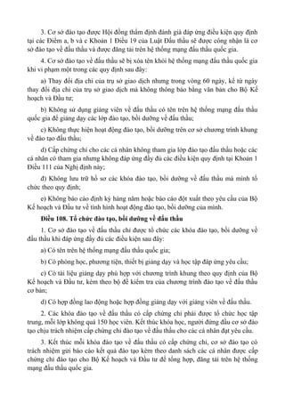 3. Cơ sở đào tạo được Hội đồng thẩm định đánh giá đáp ứng điều kiện quy định
tại các Điểm a, b và c Khoản 1 Điều 19 của Luật Đấu thầu sẽ được công nhận là cơ
sở đào tạo về đấu thầu và được đăng tải trên hệ thống mạng đấu thầu quốc gia.
4. Cơ sở đào tạo về đấu thầu sẽ bị xóa tên khỏi hệ thống mạng đấu thầu quốc gia
khi vi phạm một trong các quy định sau đây:
a) Thay đổi địa chỉ của trụ sở giao dịch nhưng trong vòng 60 ngày, kể từ ngày
thay đổi địa chỉ của trụ sở giao dịch mà không thông báo bằng văn bản cho Bộ Kế
hoạch và Đầu tư;
b) Không sử dụng giảng viên về đấu thầu có tên trên hệ thống mạng đấu thầu
quốc gia để giảng dạy các lớp đào tạo, bồi dưỡng về đấu thầu;
c) Không thực hiện hoạt động đào tạo, bồi dưỡng trên cơ sở chương trình khung
về đào tạo đấu thầu;
d) Cấp chứng chỉ cho các cá nhân không tham gia lớp đào tạo đấu thầu hoặc các
cá nhân có tham gia nhưng không đáp ứng đầy đủ các điều kiện quy định tại Khoản 1
Điều 111 của Nghị định này;
đ) Không lưu trữ hồ sơ các khóa đào tạo, bồi dưỡng về đấu thầu mà mình tổ
chức theo quy định;
e) Không báo cáo định kỳ hàng năm hoặc báo cáo đột xuất theo yêu cầu của Bộ
Kế hoạch và Đầu tư về tình hình hoạt động đào tạo, bồi dưỡng của mình.
Điều 108. Tổ chức đào tạo, bồi dưỡng về đấu thầu
1. Cơ sở đào tạo về đấu thầu chỉ được tổ chức các khóa đào tạo, bồi dưỡng về
đấu thầu khi đáp ứng đầy đủ các điều kiện sau đây:
a) Có tên trên hệ thống mạng đấu thầu quốc gia;
b) Có phòng học, phương tiện, thiết bị giảng dạy và học tập đáp ứng yêu cầu;
c) Có tài liệu giảng dạy phù hợp với chương trình khung theo quy định của Bộ
Kế hoạch và Đầu tư, kèm theo bộ đề kiểm tra của chương trình đào tạo về đấu thầu
cơ bản;
d) Có hợp đồng lao động hoặc hợp đồng giảng dạy với giảng viên về đấu thầu.
2. Các khóa đào tạo về đấu thầu có cấp chứng chỉ phải được tổ chức học tập
trung, mỗi lớp không quá 150 học viên. Kết thúc khóa học, người đứng đầu cơ sở đào
tạo chịu trách nhiệm cấp chứng chỉ đào tạo về đấu thầu cho các cá nhân đạt yêu cầu.
3. Kết thúc mỗi khóa đào tạo về đấu thầu có cấp chứng chỉ, cơ sở đào tạo có
trách nhiệm gửi báo cáo kết quả đào tạo kèm theo danh sách các cá nhân được cấp
chứng chỉ đào tạo cho Bộ Kế hoạch và Đầu tư để tổng hợp, đăng tải trên hệ thống
mạng đấu thầu quốc gia.
 