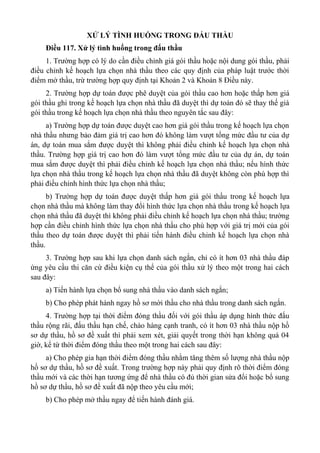 XỬ LÝ TÌNH HUỐNG TRONG ĐẤU THẦU
Điều 117. Xử lý tình huống trong đấu thầu
1. Trường hợp có lý do cần điều chỉnh giá gói thầu hoặc nội dung gói thầu, phải
điều chỉnh kế hoạch lựa chọn nhà thầu theo các quy định của pháp luật trước thời
điểm mở thầu, trừ trường hợp quy định tại Khoản 2 và Khoản 8 Điều này.
2. Trường hợp dự toán được phê duyệt của gói thầu cao hơn hoặc thấp hơn giá
gói thầu ghi trong kế hoạch lựa chọn nhà thầu đã duyệt thì dự toán đó sẽ thay thế giá
gói thầu trong kế hoạch lựa chọn nhà thầu theo nguyên tắc sau đây:
a) Trường hợp dự toán được duyệt cao hơn giá gói thầu trong kế hoạch lựa chọn
nhà thầu nhưng bảo đảm giá trị cao hơn đó không làm vượt tổng mức đầu tư của dự
án, dự toán mua sắm được duyệt thì không phải điều chỉnh kế hoạch lựa chọn nhà
thầu. Trường hợp giá trị cao hơn đó làm vượt tổng mức đầu tư của dự án, dự toán
mua sắm được duyệt thì phải điều chỉnh kế hoạch lựa chọn nhà thầu; nếu hình thức
lựa chọn nhà thầu trong kế hoạch lựa chọn nhà thầu đã duyệt không còn phù hợp thì
phải điều chỉnh hình thức lựa chọn nhà thầu;
b) Trường hợp dự toán được duyệt thấp hơn giá gói thầu trong kế hoạch lựa
chọn nhà thầu mà không làm thay đổi hình thức lựa chọn nhà thầu trong kế hoạch lựa
chọn nhà thầu đã duyệt thì không phải điều chỉnh kế hoạch lựa chọn nhà thầu; trường
hợp cần điều chỉnh hình thức lựa chọn nhà thầu cho phù hợp với giá trị mới của gói
thầu theo dự toán được duyệt thì phải tiến hành điều chỉnh kế hoạch lựa chọn nhà
thầu.
3. Trường hợp sau khi lựa chọn danh sách ngắn, chỉ có ít hơn 03 nhà thầu đáp
ứng yêu cầu thi căn cứ điều kiện cụ thể của gói thầu xử lý theo một trong hai cách
sau đây:
a) Tiến hành lựa chọn bổ sung nhà thầu vào danh sách ngắn;
b) Cho phép phát hành ngay hồ sơ mời thầu cho nhà thầu trong danh sách ngắn.
4. Trường hợp tại thời điểm đóng thầu đối với gói thầu áp dụng hình thức đấu
thầu rộng rãi, đấu thầu hạn chế, chào hàng cạnh tranh, có ít hơn 03 nhà thầu nộp hồ
sơ dự thầu, hồ sơ đề xuất thì phải xem xét, giải quyết trong thời hạn không quá 04
giờ, kể từ thời điểm đóng thầu theo một trong hai cách sau đây:
a) Cho phép gia hạn thời điểm đóng thầu nhằm tăng thêm số lượng nhà thầu nộp
hồ sơ dự thầu, hồ sơ đề xuất. Trong trường hợp này phải quy định rõ thời điểm đóng
thầu mới và các thời hạn tương ứng để nhà thầu có đủ thời gian sửa đổi hoặc bổ sung
hồ sơ dự thầu, hồ sơ đề xuất đã nộp theo yêu cầu mới;
b) Cho phép mở thầu ngay để tiến hành đánh giá.
 