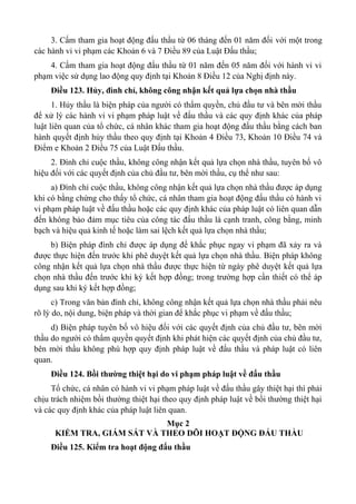 3. Cấm tham gia hoạt động đấu thầu từ 06 tháng đến 01 năm đối với một trong
các hành vi vi phạm các Khoản 6 và 7 Điều 89 của Luật Đấu thầu;
4. Cấm tham gia hoạt động đấu thầu từ 01 năm đến 05 năm đối với hành vi vi
phạm việc sử dụng lao động quy định tại Khoản 8 Điều 12 của Nghị định này.
Điều 123. Hủy, đình chỉ, không công nhận kết quả lựa chọn nhà thầu
1. Hủy thầu là biện pháp của người có thẩm quyền, chủ đầu tư và bên mời thầu
để xử lý các hành vi vi phạm pháp luật về đấu thầu và các quy định khác của pháp
luật liên quan của tổ chức, cá nhân khác tham gia hoạt động đấu thầu bằng cách ban
hành quyết định hủy thầu theo quy định tại Khoản 4 Điều 73, Khoản 10 Điều 74 và
Điểm e Khoản 2 Điều 75 của Luật Đấu thầu.
2. Đình chỉ cuộc thầu, không công nhận kết quả lựa chọn nhà thầu, tuyên bố vô
hiệu đối với các quyết định của chủ đầu tư, bên mời thầu, cụ thể như sau:
a) Đình chỉ cuộc thầu, không công nhận kết quả lựa chọn nhà thầu được áp dụng
khi có bằng chứng cho thấy tổ chức, cá nhân tham gia hoạt động đấu thầu có hành vi
vi phạm pháp luật về đấu thầu hoặc các quy định khác của pháp luật có liên quan dẫn
đến không bảo đảm mục tiêu của công tác đấu thầu là cạnh tranh, công bằng, minh
bạch và hiệu quả kinh tế hoặc làm sai lệch kết quả lựa chọn nhà thầu;
b) Biện pháp đình chỉ được áp dụng để khắc phục ngay vi phạm đã xảy ra và
được thực hiện đến trước khi phê duyệt kết quả lựa chọn nhà thầu. Biện pháp không
công nhận kết quả lựa chọn nhà thầu được thực hiện từ ngày phê duyệt kết quả lựa
chọn nhà thầu đến trước khi ký kết hợp đồng; trong trường hợp cần thiết có thể áp
dụng sau khi ký kết hợp đồng;
c) Trong văn bản đình chỉ, không công nhận kết quả lựa chọn nhà thầu phải nêu
rõ lý do, nội dung, biện pháp và thời gian để khắc phục vi phạm về đấu thầu;
d) Biện pháp tuyên bố vô hiệu đối với các quyết định của chủ đầu tư, bên mời
thầu do người có thẩm quyền quyết định khi phát hiện các quyết định của chủ đầu tư,
bên mời thầu không phù hợp quy định pháp luật về đấu thầu và pháp luật có liên
quan.
Điều 124. Bồi thường thiệt hại do vi phạm pháp luật về đấu thầu
Tổ chức, cá nhân có hành vi vi phạm pháp luật về đấu thầu gây thiệt hại thì phải
chịu trách nhiệm bồi thường thiệt hại theo quy định pháp luật về bồi thường thiệt hại
và các quy định khác của pháp luật liên quan.
Mục 2
KIỂM TRA, GIÁM SÁT VÀ THEO DÕI HOẠT ĐỘNG ĐẤU THẦU
Điều 125. Kiểm tra hoạt động đấu thầu
 