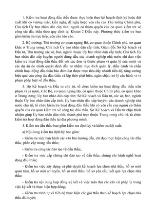 1. Kiểm tra hoạt động đấu thầu được thực hiện theo kế hoạch định kỳ hoặc đột
xuất khi có vướng mắc, kiến nghị, đề nghị hoặc yêu cầu của Thủ tướng Chính phủ,
Chủ tịch Ủy ban nhân dân cấp tỉnh, người có thẩm quyền của cơ quan kiểm tra về
công tác đấu thầu theo quy định tại Khoản 2 Điều này. Phương thức kiểm tra bao
gồm kiểm tra trực tiếp, yêu cầu báo cáo.
2. Bộ trưởng; Thủ trưởng cơ quan ngang Bộ, cơ quan thuộc Chính phủ, cơ quan
khác ở Trung ương; Chủ tịch Ủy ban nhân dân cấp tỉnh; Giám đốc Sở Kế hoạch và
Đầu tư, Thủ trưởng các sở, ban, ngành thuộc Ủy ban nhân dân cấp tỉnh; Chủ tịch Ủy
ban nhân dân cấp huyện; người đứng đầu các doanh nghiệp nhà nước chỉ đạo việc
kiểm tra hoạt động đấu thầu đối với các đơn vị thuộc phạm vi quản lý của mình và
các dự án do mình quyết định đầu tư nhằm mục đích quản lý, điều hành và chấn
chỉnh hoạt động đấu thầu bảo đảm đạt được mục tiêu đẩy nhanh tiến độ, tăng cường
hiệu quả của công tác đấu thầu và kịp thời phát hiện, ngăn chặn, xử lý các hành vi vi
phạm pháp luật về đấu thầu.
3. Bộ Kế hoạch và Đầu tư chủ trì, tổ chức kiểm tra hoạt động đấu thầu trên
phạm vi cả nước, Các Bộ, cơ quan ngang Bộ, cơ quan thuộc Chính phủ, cơ quan khác
ở Trung ương; Ủy ban nhân dân cấp tỉnh; Sở Kế hoạch và Đầu tư, các sở, ban, ngành
thuộc Ủy ban nhân dân cấp tỉnh, Ủy ban nhân dân cấp huyện; các doanh nghiệp nhà
nước chủ trì, tổ chức kiểm tra hoạt động đấu thầu khi có yêu cầu của người có thẩm
quyền của cơ quan kiểm tra về công tác đấu thầu. Sở Kế hoạch và Đầu tư chịu trách
nhiệm giúp Ủy ban nhân dân tỉnh, thành phố trực thuộc Trung ương chủ trì, tổ chức
kiểm tra hoạt động đấu thầu tại địa phương mình.
4. Kiểm tra đấu thầu bao gồm kiểm tra định kỳ và kiểm tra đột xuất.
a) Nội dung kiểm tra định kỳ bao gồm:
- Kiểm tra việc ban hành các văn bản hướng dẫn, chỉ đạo thực hiện công tác đấu
thầu, phân cấp trong đấu thầu;
- Kiểm tra công tác đào tạo về đấu thầu;.
- Kiểm tra việc cấp chứng chỉ đào tạo về đấu thầu, chứng chỉ hành nghề hoạt
động đấu thầu;
- Kiểm tra việc xây dựng và phê duyệt kế hoạch lựa chọn nhà thầu, hồ sơ mời
quan tâm, hồ sơ mời sơ tuyển, hồ sơ mời thầu, hồ sơ yêu cầu, kết quả lựa chọn nhà
thầu;
- Kiểm tra nội dung hợp đồng ký kết và việc tuân thủ các căn cứ pháp lý trong
việc ký kết và thực hiện hợp đồng;
- Kiểm tra trình tự và tiến độ thực hiện các gói thầu theo kế hoạch lựa chọn nhà
thầu đã duyệt;
 