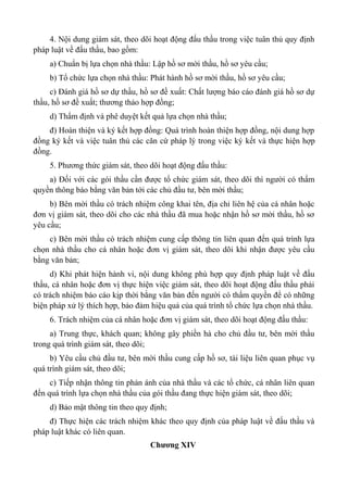 4. Nội dung giám sát, theo dõi hoạt động đấu thầu trong việc tuân thủ quy định
pháp luật về đấu thầu, bao gồm:
a) Chuẩn bị lựa chọn nhà thầu: Lập hồ sơ mời thầu, hồ sơ yêu cầu;
b) Tổ chức lựa chọn nhà thầu: Phát hành hồ sơ mời thầu, hồ sơ yêu cầu;
c) Đánh giá hồ sơ dự thầu, hồ sơ đề xuất: Chất lượng báo cáo đánh giá hồ sơ dự
thầu, hồ sơ đề xuất; thương thảo hợp đồng;
d) Thẩm định và phê duyệt kết quả lựa chọn nhà thầu;
đ) Hoàn thiện và ký kết hợp đồng: Quá trình hoàn thiện hợp đồng, nội dung hợp
đồng ký kết và việc tuân thủ các căn cứ pháp lý trong việc ký kết và thực hiện hợp
đồng.
5. Phương thức giám sát, theo dõi hoạt động đấu thầu:
a) Đối với các gói thầu cần được tổ chức giám sát, theo dõi thì người có thẩm
quyền thông báo bằng văn bản tới các chủ đầu tư, bên mời thầu;
b) Bên mời thầu có trách nhiệm công khai tên, địa chỉ liên hệ của cá nhân hoặc
đơn vị giám sát, theo dõi cho các nhà thầu đã mua hoặc nhận hồ sơ mời thầu, hồ sơ
yêu cầu;
c) Bên mời thầu có trách nhiệm cung cấp thông tin liên quan đến quá trình lựa
chọn nhà thầu cho cá nhân hoặc đơn vị giám sát, theo dõi khi nhận được yêu cầu
bằng văn bản;
d) Khi phát hiện hành vi, nội dung không phù hợp quy định pháp luật về đấu
thầu, cá nhân hoặc đơn vị thực hiện việc giám sát, theo dõi hoạt động đấu thầu phải
có trách nhiệm báo cáo kịp thời bằng văn bản đến người có thẩm quyền để có những
biện pháp xử lý thích hợp, bảo đảm hiệu quả của quá trình tổ chức lựa chọn nhà thầu.
6. Trách nhiệm của cá nhân hoặc đơn vị giám sát, theo dõi hoạt động đấu thầu:
a) Trung thực, khách quan; không gây phiền hà cho chủ đầu tư, bên mời thầu
trong quá trình giám sát, theo dõi;
b) Yêu cầu chủ đầu tư, bên mời thầu cung cấp hồ sơ, tài liệu liên quan phục vụ
quá trình giám sát, theo dõi;
c) Tiếp nhận thông tin phản ánh của nhà thầu và các tổ chức, cá nhân liên quan
đến quá trình lựa chọn nhà thầu của gói thầu đang thực hiện giám sát, theo dõi;
d) Bảo mật thông tin theo quy định;
đ) Thực hiện các trách nhiệm khác theo quy định của pháp luật về đấu thầu và
pháp luật khác có liên quan.
Chương XIV
 
