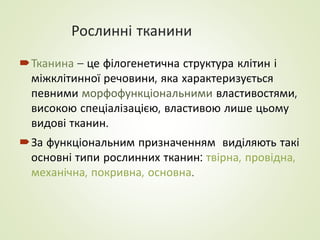 Рослинні тканини
Тканина – це філогенетична структура клітин і
міжклітинної речовини, яка характеризується
певними морфофункціональними властивостями,
високою спеціалізацією, властивою лише цьому
видові тканин.
За функціональним призначенням виділяють такі
основні типи рослинних тканин: твірна, провідна,
механічна, покривна, основна.
 