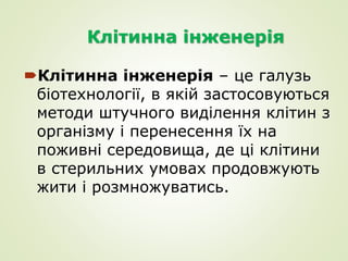 Клітинна інженерія
Клітинна інженерія – це галузь
біотехнології, в якій застосовуються
методи штучного виділення клітин з
організму і перенесення їх на
поживні середовища, де ці клітини
в стерильних умовах продовжують
жити і розмножуватись.
 