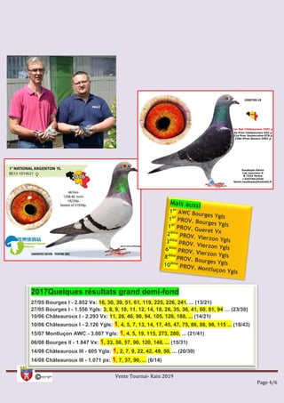 Vente Tournai- Kain 2019
Page 4/6
2017Quelques résultats grand demi-fond
27/05 Bourges I - 2.852 Vx: 16, 30, 39, 51, 61, 119, 225, 226, 241, ... (13/21)
27/05 Bourges I - 1.556 Ygls: 3, 8, 9, 10, 11, 12, 14, 18, 26, 35, 36, 41, 60, 81, 94 … (23/39)
10/06 Châteauroux I - 2.293 Vx: 11, 26, 40, 90, 94, 105, 126, 188, ... (14/21)
10/06 Châteauroux I - 2.126 Ygls: 1, 4, 5, 7, 13, 14, 17, 45, 47, 75, 86, 88, 98, 115 ... (18/43)
15/07 Montluçon AWC - 3.007 Ygls: 1, 4, 5, 19, 115, 273, 280, ... (21/41)
06/08 Bourges II - 1.847 Vx: 1, 33, 56, 57, 90, 120, 148, ... (15/31)
14/08 Châteauroux III - 605 Ygls: 1, 2, 7, 9, 22, 42, 49, 50, ... (20/30)
14/08 Châteauroux III - 1.071 px: 1, 7, 37, 90, ... (6/14)
 