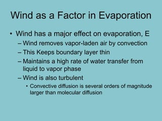 Wind as a Factor in Evaporation
• Wind has a major effect on evaporation, E
– Wind removes vapor-laden air by convection
– This Keeps boundary layer thin
– Maintains a high rate of water transfer from
liquid to vapor phase
– Wind is also turbulent
• Convective diffusion is several orders of magnitude
larger than molecular diffusion
 