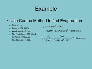Example
– Elev = 2 m,
– Press = 101.3 kPa,
– Wind speed = 3 m/s,
– Net Radiation = 200 W/m2,
– Air Temp = 25 degC,
– Rel. Humidity = 40%,
• Use Combo Method to find Evaporation
kJ/kg244110)25*36.22500(
237010501.2
3
6


x
Txlv
mm/day10.7
997*102441
200
3

xl
R
E
wv
n
r

 
